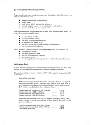 YOUR GUIDE TO STARTING A SMALL ENTERPRISE
94
To get this information, you must do a physical count. Conducting a physical count gives you
a lot of useful information like:
• stock that is damaged or in bad condition;
• missing stock;
• goods that sell quickly and those that sell slowly;
• materials and parts you use a lot of and which you use little of; or
• re-order period, if you do not keep stock cards.
How often your business should do a physical inventory count depends on many things. You
need to do a physical count often if you:
• do not keep stock records;
• have large quantities of stock;
• have many different goods or materials;
• are not sure if your stock is secure;
• have many people, or new people, working in your business; or
• have problems with missing stock.
On the other hand, a physical inventory done occasionally will suit your business if you:
• keep good stock records;
• keep small quantities of stock;
• have few different goods or materials;
• have good security; or
• do not have problems of missing stock (that is, either lost, misplaced, or stolen).
Valuing Your Stock
If prices remain the same, you will have no problem in inventory valuation. But this is rarely
the case. Prices of goods vary through time or even from one supplier to another.
There are four methods of inventory valuation: FIFO, LIFO, weighted average, and specific
identification.
¾ First-in, First-out (FIFO).
FIFO is an inventory method of valuation that assumes that the stock you acquired
earliest is sold (or used up) first. Since each sale is made out of the oldest goods in
stock, the ending inventory therefore consists of the most recently acquired goods.
Let’s say that you make the following purchases in March:
5 cases of mineral water purchased on 3/1 @ P 110.00/case ………… P 550.00
3 cases of mineral water on 3/8 @ P 120.00/case ………… 360.00
5 cases of mineral water on 3/20 @ P 125.00/case ………… 625.00
4 cases of mineral water on 3/28 @ P 130.00/case ………… 520.00
To illustrate, let’s assume that you have five cases left at the end of March. Your
ending inventory of mineral water at the end of March using FIFO is worth P 645.00
computed as follows:
1 case of mineral water purchased on 3/20 @ P 125.00/case ………… P 125.00
4 cases of mineral water purchased on 3/28 @ P 130.00/case ………… 520.00
Ending inventory (at FIFO cost) ………… P 645.00
 