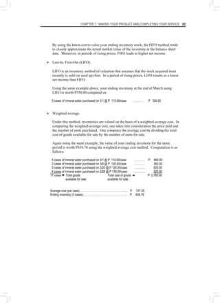 CHAPTER 7: MAKING YOUR PRODUCT AND COMPLETING YOUR SERVICE 95
By using the latest cost to value your ending inventory stock, the FIFO method tends
to closely approximate the actual market value of the inventory at the balance sheet
date. Moreover, in periods of rising prices, FIFO leads to higher net income.
¾ Last-In, First-Out (LIFO).
LIFO is an inventory method of valuation that assumes that the stock acquired most
recently is sold (or used up) first. In a period of rising prices, LIFO results in a lower
net income than FIFO.
Using the same example above, your ending inventory at the end of March using
LIFO is worth P550.00 computed as:
5 cases of mineral water purchased on 3.1 @ P 110.00/case ………… P 550.00
¾ Weighted average.
Under this method, inventories are valued on the basis of a weighted-average cost. In
computing the weighted-average cost, one takes into consideration the price paid and
the number of units purchased. One computes the average cost by dividing the total
cost of goods available for sale by the number of units for sale.
Again using the same example, the value of your ending inventory for the same
period is worth P636.76 using the weighted average cost method. Computation is as
follows:
5 cases of mineral water purchased on 3/1 @ P 110.00/case ………… P 660.00
3 cases of mineral water purchased on 3/8 @ P 120.00/case ………… 360.00
5 cases of mineral water purchased on 3/20 @ P 125.00/case ………… 625.00
4 cases of mineral water purchased on 3/28 @ P 130.00/case ………… 520.00
17 cases Total goods Total cost of goods P 2,165.00
available for sale available for sale
Average cost (per case)……………………………………….….... P 127.35
Ending inventory (5 cases)………………………………………… P 636.76
 