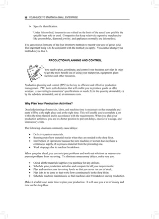 YOUR GUIDE TO STARTING A SMALL ENTERPRISE
96
¾ Specific identification.
Under this method, inventories are valued on the basis of the actual cost paid for the
specific item sold or used. Companies that keep relatively expensive merchandise
like automobiles, diamond jewelry, and appliances normally use this method.
You can choose from any of the four inventory methods to record your cost of goods sold.
The important thing is to be consistent with the method you apply. You cannot change your
method as you like it.
PRODUCTION PLANNING AND CONTROL
You need to plan, coordinate, and control your business activities in order
to get the most benefit out of using your manpower, equipment, plant
facilities and other resources.
Production planning and control (PPC) is the key to efficient and effective production
management. PPC deals with decisions that will enable you to produce goods or offer
services: a) according to customers’ specifications or needs; b) in the quantity demanded; c)
by the schedule demanded; and d) at minimum costs.
Why Plan Your Production Activities?
Detailed planning of materials, labor, and machine time is necessary so that materials and
parts will be at the right place and at the right time. This will enable you to complete a job
within the time planned and in accordance with the requirements. When you plan your
production activities, you are in a better position to prevent delays, excessive wastage, and
unnecessary costs.
The following situations commonly cause delays:
• Defective parts or materials.
• Running out of raw material stocks when they are needed in the shop floor.
• Interruption of operations because the next machine or worker does not have a
continuous supply of in-process material from the preceding one.
• Work stoppage due to machine breakdown.
When you plan ahead, you can anticipate problems and work out solutions or measures to
prevent problems from occurring. To eliminate unnecessary delays, make sure you:
• Check all the materials/supplies you purchase for any defects;
• Schedule your production activities and compute for all your requirements;
• Plan and monitor your inventory levels so that you never run out of stock;
• Plan jobs to be done so that work flows continuously in the shop floor;
• Schedule machine maintenance so that machines don’t breakdown during production.
Make it a habit to set aside time to plan your production. It will save you a lot of money and
time on the shop floor.
 