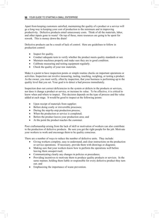 YOUR GUIDE TO STARTING A SMALL ENTERPRISE
98
Apart from keeping customers satisfied, maintaining the quality of a product or a service will
go a long way in keeping your cost of production to the minimum and in improving
productivity. Defective products entail unnecessary costs. Think of all the materials, labor,
and other inputs gone to waste! On top of these, more resources are going to be spent for
rework. This is money down the drain!
Defective products can be a result of lack of control. Here are guidelines to follow in
production control:
• Inspect for quality.
• Conduct adequate tests to verify whether the product meets quality standards or not.
• Maintain machines properly and make sure they are in good condition.
• Calibrate measuring and testing equipment regularly.
• Check the quality of your raw materials.
Make it a point to have inspection points or simple routine checks on important operations or
activities. Inspection can involve measuring, tasting, touching, weighing, or testing a product.
As the owner, you must verify, often by inspection, that your business is performing up to the
quality level that you set. Your goal is to detect a bad process immediately.
Inspection does not correct deficiencies in the system or defects in the products or services,
nor does it change a product or service, or increase its value. To be effective, it is critical to
know when and where to inspect. This decision depends on the type of process and the value
added at each stage. It would be good to inspect at the following points:
• Upon receipt of materials from supplier;
• Before doing costly or irreversible processes;
• During the step-by-step production process;
• When the production or service is completed;
• Before the product leaves your production area; and
• At the point the product reaches the customer.
Poor craftsmanship arising from the lack of skill or motivation of workers can also contribute
to the production of defective products. Be sure you get the right people for the job. Motivate
your workers to work and encourage them to be quality conscious.
There are a number of ways to reduce the number of defective units. They include:
• Giving workers complete, easy to understand, and clear instructions on the production
or service operations. If necessary, provide them with drawings or diagrams.
• Making sure that your workers know how to perform the operations well before
leaving them unsupervised;
• Communicating clearly any changes in policies or procedures;
• Providing incentives to motivate them to produce quality products or services. In the
same manner, holding them liable or responsible for every defective product they turn
out; and
• Emphasizing the importance of waste prevention.
 
