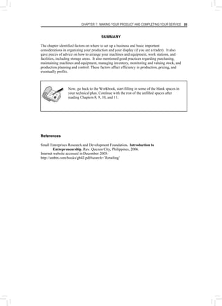 CHAPTER 7: MAKING YOUR PRODUCT AND COMPLETING YOUR SERVICE 99
SUMMARY
The chapter identified factors on where to set up a business and basic important
considerations in organizing your production and your display (if you are a trader). It also
gave pieces of advice on how to arrange your machines and equipment, work stations, and
facilities, including storage areas. It also mentioned good practices regarding purchasing,
maintaining machines and equipment, managing inventory, monitoring and valuing stock, and
production planning and control. These factors affect efficiency in production, pricing, and
eventually profits.
Now, go back to the Workbook, start filling in some of the blank spaces in
your technical plan. Continue with the rest of the unfilled spaces after
reading Chapters 8, 9, 10, and 11.
References
Small Enterprises Research and Development Foundation. Introduction to
Entrepreneurship. Rev. Quezon City, Philippines, 2006.
Internet website accessed in December 2005:
http://smbtn.com/books/gb42.pdf#search=’Retailing’
 