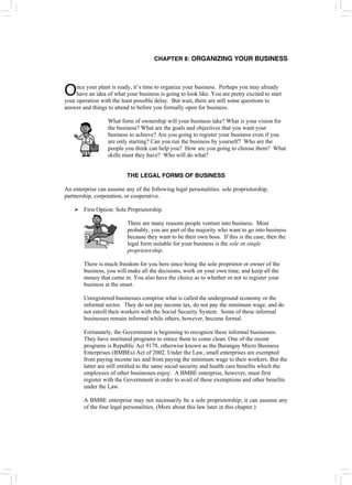 CHAPTER 8: ORGANIZING YOUR BUSINESS
nce your plant is ready, it’s time to organize your business. Perhaps you may already
have an idea of what your business is going to look like. You are pretty excited to start
your operation with the least possible delay. But wait, there are still some questions to
answer and things to attend to before you formally open for business.
O
What form of ownership will your business take? What is your vision for
the business? What are the goals and objectives that you want your
business to achieve? Are you going to register your business even if you
are only starting? Can you run the business by yourself? Who are the
people you think can help you? How are you going to choose them? What
skills must they have? Who will do what?
THE LEGAL FORMS OF BUSINESS
An enterprise can assume any of the following legal personalities: sole proprietorship,
partnership, corporation, or cooperative.
¾ First Option: Sole Proprietorship.
There are many reasons people venture into business. Most
probably, you are part of the majority who want to go into business
because they want to be their own boss. If this is the case, then the
legal form suitable for your business is the sole or single
proprietorship.
There is much freedom for you here since being the sole proprietor or owner of the
business, you will make all the decisions, work on your own time, and keep all the
money that come in. You also have the choice as to whether or not to register your
business at the onset.
Unregistered businesses comprise what is called the underground economy or the
informal sector. They do not pay income tax, do not pay the minimum wage, and do
not enroll their workers with the Social Security System. Some of these informal
businesses remain informal while others, however, become formal.
Fortunately, the Government is beginning to recognize these informal businesses.
They have instituted programs to entice them to come clean. One of the recent
programs is Republic Act 9178, otherwise known as the Barangay Micro Business
Enterprises (BMBEs) Act of 2002. Under the Law, small enterprises are exempted
from paying income tax and from paying the minimum wage to their workers. But the
latter are still entitled to the same social security and health care benefits which the
employees of other businesses enjoy. A BMBE enterprise, however, must first
register with the Government in order to avail of these exemptions and other benefits
under the Law.
A BMBE enterprise may not necessarily be a sole proprietorship; it can assume any
of the four legal personalities. (More about this law later in this chapter.)
 