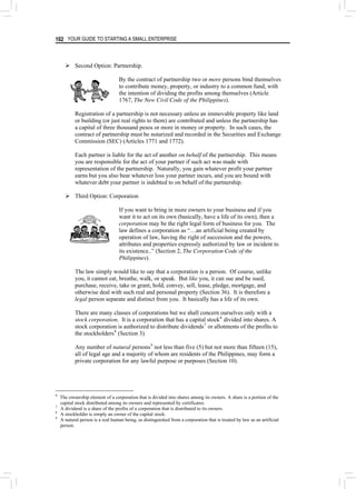 YOUR GUIDE TO STARTING A SMALL ENTERPRISE
102
¾ Second Option: Partnership.
By the contract of partnership two or more persons bind themselves
to contribute money, property, or industry to a common fund, with
the intention of dividing the profits among themselves (Article
1767, The New Civil Code of the Philippines).
Registration of a partnership is not necessary unless an immovable property like land
or building (or just real rights to them) are contributed and unless the partnership has
a capital of three thousand pesos or more in money or property. In such cases, the
contract of partnership must be notarized and recorded in the Securities and Exchange
Commission (SEC) (Articles 1771 and 1772).
Each partner is liable for the act of another on behalf of the partnership. This means
you are responsible for the act of your partner if such act was made with
representation of the partnership. Naturally, you gain whatever profit your partner
earns but you also bear whatever loss your partner incurs, and you are bound with
whatever debt your partner is indebted to on behalf of the partnership.
¾ Third Option: Corporation
If you want to bring in more owners to your business and if you
want it to act on its own (basically, have a life of its own), then a
corporation may be the right legal form of business for you. The
law defines a corporation as “…an artificial being created by
operation of law, having the right of succession and the powers,
attributes and properties expressly authorized by law or incident to
its existence..” (Section 2, The Corporation Code of the
Philippines).
The law simply would like to say that a corporation is a person. Of course, unlike
you, it cannot eat, breathe, walk, or speak. But like you, it can sue and be sued,
purchase, receive, take or grant, hold, convey, sell, lease, pledge, mortgage, and
otherwise deal with such real and personal property (Section 36). It is therefore a
legal person separate and distinct from you. It basically has a life of its own.
There are many classes of corporations but we shall concern ourselves only with a
stock corporation. It is a corporation that has a capital stock6
divided into shares. A
stock corporation is authorized to distribute dividends7
or allotments of the profits to
the stockholders8
(Section 3).
Any number of natural persons9
not less than five (5) but not more than fifteen (15),
all of legal age and a majority of whom are residents of the Philippines, may form a
private corporation for any lawful purpose or purposes (Section 10).
6
The ownership element of a corporation that is divided into shares among its owners. A share is a portion of the
capital stock distributed among its owners and represented by certificates.
7
A dividend is a share of the profits of a corporation that is distributed to its owners.
8
A stockholder is simply an owner of the capital stock.
9
A natural person is a real human being, as distinguished from a corporation that is treated by law as an artificial
person.
 