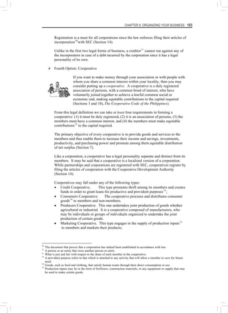 CHAPTER 8: ORGANIZING YOUR BUSINESS 103
Registration is a must for all corporations since the law enforces filing their articles of
incorporation10
with SEC (Section 14).
Unlike in the first two legal forms of business, a creditor11
cannot run against any of
the incorporators in case of a debt incurred by the corporation since it has a legal
personality of its own.
¾ Fourth Option: Cooperative
If you want to make money through your association or with people with
whom you share a common interest within your locality, then you may
consider putting up a cooperative. A cooperative is a duly registered
association of persons, with a common bond of interest, who have
voluntarily joined together to achieve a lawful common social or
economic end, making equitable contributions to the capital required
(Sections 3 and 10), The Cooperative Code of the Philippines).
From this legal definition we can take at least four requirements in forming a
cooperative: (1) it must be duly registered, (2) it is an association of persons, (3) the
members must have a common interest, and (4) the members must make equitable
contributions12
to the capital required.
The primary objective of every cooperative is to provide goods and services to the
members and thus enable them to increase their income and savings, investments,
productivity, and purchasing power and promote among them equitable distribution
of net surplus (Section 7).
Like a corporation, a cooperative has a legal personality separate and distinct from its
members. It may be said that a cooperative is a localized version of a corporation.
While partnerships and corporations are registered with SEC, cooperatives register by
filing the articles of cooperation with the Cooperative Development Authority
(Section 14).
Cooperatives may fall under any of the following types:
• Credit Cooperative. This type promotes thrift among its members and creates
funds in order to grant loans for productive and provident purposes13
;
• Consumers Cooperative. The cooperative procures and distributes consumer
goods14
to members and non-members;
• Producers Cooperative. This one undertakes joint production of goods whether
agricultural or industrial. It is a cooperative composed of manufacturers, who
may be individuals or groups of individuals organized to undertake the joint
production of certain goods.
• Marketing Cooperative. This type engages in the supply of production inputs15
to members and markets their products;
10
The document that proves that a corporation has indeed been established in accordance with law.
11
A person or an entity that owes another person or entity.
12
What is just and fair with respect to the share of each member in the cooperative.
13
A provident purpose refers to that which is attached to any activity that will allow a member to save for future
need.
14
Goods, such as food and clothing, that satisfy human wants through their direct consumption or use.
15
Production inputs may be in the form of fertilizers, construction materials, or any equipment or supply that may
be used to make certain goods.
 