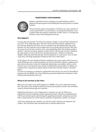 CHAPTER 8: ORGANIZING YOUR BUSINESS 105
REGISTERING YOUR BUSINESS
Business registration involves enlisting your small enterprise with the
proper government agencies and obtaining the necessary permits to conduct
business.
The government requires all enterprises of whatever size, type, and form to
secure a permit before it can do business. An unregistered enterprise is not
counted within the economic mainstream. In other words, it is not legal and
therefore is part of the underground economy.
Why Register?
You may then ask yourself, “So what if my business is illegal, or I do not hold a franchise for
my taxis?” Now, think about these. Why does the FX taxi driver hide his signboard every
now and then during the trip? Have you ever wondered why that building down the corner
becomes very busy and noisy only at night when you see goods going in and out? Why does
the owner of your favorite carinderia never stop complaining about ‘free-loading’ people in
uniform? The answer to these questions is quite obvious. The taxi does not have a franchise;
the shop and the carinderia do not have the necessary permits. All three are operating
illegally. Either they play hide-and-seek with the authorities or ‘come across’ every so often
to get away with being unregistered. Would you like to be in their shoes?
At first glance, the mere thought of business registration may mean expense. But if you are a
small entrepreneur who is forward looking, you will see beyond the expense to appreciate the
gains that your business will get for being legal. Registering your enterprise allows you the
exclusive use of your business name, design, and brand name, among others. In addition, an
enterprise that is registered can operate openly without fear of being visited by ‘unwanted’
guests.
It is also an investment or a passport to opportunities that will give you access to the different
programs, like the BMBE Law, being offered by government and private institutions to help
starting small entrepreneurs like you.
Where to Go and How to Get There
Before you can register your small enterprise as a BMBE, it has to be a legitimate business
first. This means, your enterprise should have the necessary permits, licenses, and certificates
issued by the government agencies concerned.
Registering a business is a very simple process. In general, you start by filling out a
registration form and complying with the required documents, filing the accomplished form
with the government agency and attaching the supporting documents, and paying some fees.
After a certain period, you will be issued a certificate of registration, a permit, or a license.
Aside from registering your enterprise, you will also need to register your employees and
workers. This will protect them and entitle them to benefits under the law.
 