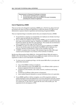 YOUR GUIDE TO STARTING A SMALL ENTERPRISE
110
Requirements for Renewal of Certificate of Authority:
• All documents submitted prior to registration
• Annual information return from the BIR for the year immediately
preceding the renewal of registration
Cost of Registering a BMBE
There are no fees to be charged for registering a BMBE per se. But the Law allows the local
government unit where you filed your application to collect the amount of P1,000 to cover
administrative expenses related to registration and monitoring of registered BMBEs.
There are important things to remember and do when your enterprise becomes a BMBE.
¾ If your business is ongoing, it is assumed that your employees are already receiving a
specific wage and enjoying other entitlements.
¾ If you will hire new employees after becoming a BMBE, you are not required to base
their wage on the minimum wage law. Employees of a BMBE are entitled to the other
benefits provided by the labor laws and regulations. This includes the non-diminution
rule or a reduction in their wage and other benefits.
¾ The BMBE Law does not set the exact wage to be given to employees of a BMBE.
The Law has left this matter into the hands of the BMBE and its employees. It is
necessary, therefore for both parties to agree on the acceptable wage rate.
¾ A BMBE’s exemption from coverage to the minimum wage law takes effect upon
issuance by the municipal or city treasurer of the Certificate of Authority.
But Revenue Memorandum Order (RMO) No. 10-04 dated 08 March 2004 still requires a
BMBE to file with the Bureau of Internal Revenue (BIR) and comply with the tax rules and
regulations in order to avail of the benefits of the BMBE Law.
¾ To claim your tax exemption privilege, visit the nearest BIR office in your place and
submit these documents:
• Copy of the BMBE Certificate of Authority
• Sworn statement of assets of the BMBE and / or its affiliates (either a person or
business) supported with relevant documents
• Certified list of the branches, sales outlets, factories, warehouses and storage
facilities
• Certified list of affiliates (either persons or businesses)
• Latest audited financial statements or account information form or its equivalent.
¾ If your BMBE qualifies to full tax exemption, you will be required to submit an
annual information return and supported by an account information form that contains
data from the financial statement and sworn assets owned and/or used in the business
on or before the 15th
day of the 4th
month after the close of the taxable year. The
registration fee for this purpose is P500.
 