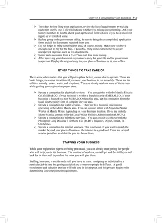 CHAPTER 8: ORGANIZING YOUR BUSINESS 113
¾ Two days before filing your application, review the list of requirements by ticking
each item one by one. This will indicate whether you missed out something. Ask your
family members to double-check your application form to know if you have incorrect
inputs or overlooked some.
¾ Before going to the government office, be sure to bring the accomplished application
form and all the documents required from you.
¾ Do not forget to bring some ballpen and, of course, money. Make sure you have
enough cash to pay for the fees. If possible, bring some extra money to cover
unexpected expenses such as fee adjustments.
¾ Never seek assistance from a fixer! You will lose more money.
¾ After receiving your document, reproduce a copy for your file and for government
inspection. Display the original copy in your place of business or in your office.
OTHER THINGS TO TAKE CARE OF
There some other matters that you will put in place before you are able to operate. These are
basic things you cannot do without if you want your business to run smoothly. These are the
utilities, namely, power, water, and telephone. You can already work on some of them even
while getting your registration papers done.
¾ Secure a connection for electrical services. You can get this with the Manila Electric
Co. (MERALCO) if your business is within a franchise area of MERALCO. If your
business is located in a non-MERALCO franchise area, get the connection from the
local electric utility firm or company in your area.
¾ Secure a connection for water services. There are two business concessions
operating in the Metro Manila area. You can connect either with Maynilad Water
Works or Manila Water, depending on your business location. If you are outside
Metro Manila, connect with the Local Water Utilities Administration (LWUA).
¾ Secure a connection for telephone services. You can choose to connect with the
Philippine Long Distance Telephone Co. (PLDT), Bayantel, Digitel, Smart, or
Globelines.
¾ Secure a connection for internet services. This is optional. If you want to reach the
market beyond your place of business, the internet is a good tool. There are several
service providers available for you to choose from.
STAFFING YOUR BUSINESS
While your registration papers are being processed, you can already start getting the people
who will help you in the business. The number of workers you will get and the skills you will
look for in them will depend on the tasks you will give them.
Staffing, however, is not the only skill you have to learn. Assigning an individual to a
particular job is easy but getting qualified and competent people is difficult. A good
recruitment and selection process will help you in this respect, and this process begins with
determining your employment requirements.
 