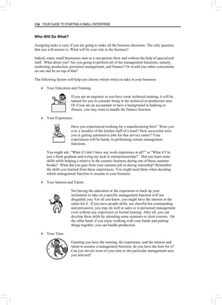 YOUR GUIDE TO STARTING A SMALL ENTERPRISE
114
Who Will Do What?
Assigning tasks is easy if you are going to make all the business decisions. The only question
that you will answer is: What will be your role in the business?
Indeed, many small businesses start as a one-person show and without the help of specialized
staff. What about you? Are you going to perform all of the management functions, namely,
marketing, production, personnel management, and finance? Or would you rather concentrate
on one and be on top of that?
The following factors will help you choose which role(s) to take in your business:
¾ Your Education and Training.
If you are an engineer or you have some technical training, it will be
natural for you to consider being in the technical or production area.
Or if you are an accountant or have a background in banking or
finance, you may want to handle the finance function.
¾ Your Experience.
Have you experienced working for a manufacturing firm? Were you
ever a member of the kitchen staff of a hotel? How successful were
you in getting automotive jobs for that service center? Your
experiences will be handy in performing certain management
functions.
You might ask, “What if I don’t have any work experience at all?” or “What if I’m
just a fresh graduate and trying my luck in entrepreneurship?” Did you learn some
skills while helping a relative in the ceramic business during one of those summer
breaks? What did you gain from your summer job or during internship? Remember
the skills you learned from these experiences. You might need them when deciding
which management function to assume in your business.
¾ Your Interest and Talent.
Not having the education or the experience to back up your
inclination to take on a specific management function will not
disqualify you. For all you know, you might have the interest or the
talent for it. If you have people skills, are cheerful but commanding
and persuasive, you may do well in sales or in personnel management
even without any experience or formal training. After all, you can
develop these skills by attending some seminars or short courses. On
the other hand, if you enjoy working with your hands and putting
things together, you can handle production.
¾ Your Time.
Granting you have the training, the experience, and the interest and
talent to assume a management function, do you have the time for it?
Can you devote most of your time to the particular management area
you selected?
 