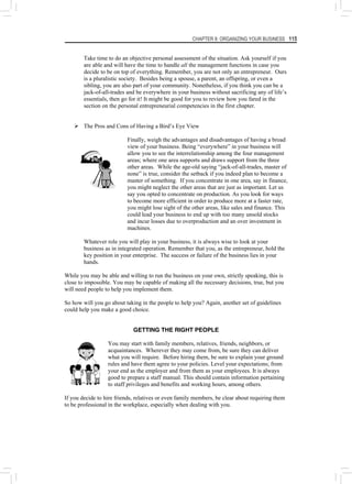 CHAPTER 8: ORGANIZING YOUR BUSINESS 115
Take time to do an objective personal assessment of the situation. Ask yourself if you
are able and will have the time to handle all the management functions in case you
decide to be on top of everything. Remember, you are not only an entrepreneur. Ours
is a pluralistic society. Besides being a spouse, a parent, an offspring, or even a
sibling, you are also part of your community. Nonetheless, if you think you can be a
jack-of-all-trades and be everywhere in your business without sacrificing any of life’s
essentials, then go for it! It might be good for you to review how you fared in the
section on the personal entrepreneurial competencies in the first chapter.
¾ The Pros and Cons of Having a Bird’s Eye View
Finally, weigh the advantages and disadvantages of having a broad
view of your business. Being “everywhere” in your business will
allow you to see the interrelationship among the four management
areas; where one area supports and draws support from the three
other areas. While the age-old saying “jack-of-all-trades, master of
none” is true, consider the setback if you indeed plan to become a
master of something. If you concentrate in one area, say in finance,
you might neglect the other areas that are just as important. Let us
say you opted to concentrate on production. As you look for ways
to become more efficient in order to produce more at a faster rate,
you might lose sight of the other areas, like sales and finance. This
could lead your business to end up with too many unsold stocks
and incur losses due to overproduction and an over investment in
machines.
Whatever role you will play in your business, it is always wise to look at your
business as in integrated operation. Remember that you, as the entrepreneur, hold the
key position in your enterprise. The success or failure of the business lies in your
hands.
While you may be able and willing to run the business on your own, strictly speaking, this is
close to impossible. You may be capable of making all the necessary decisions, true, but you
will need people to help you implement them.
So how will you go about taking in the people to help you? Again, another set of guidelines
could help you make a good choice.
GETTING THE RIGHT PEOPLE
You may start with family members, relatives, friends, neighbors, or
acquaintances. Wherever they may come from, be sure they can deliver
what you will require. Before hiring them, be sure to explain your ground
rules and have them agree to your policies. Level your expectations; from
your end as the employer and from them as your employees. It is always
good to prepare a staff manual. This should contain information pertaining
to staff privileges and benefits and working hours, among others.
If you decide to hire friends, relatives or even family members, be clear about requiring them
to be professional in the workplace, especially when dealing with you.
 