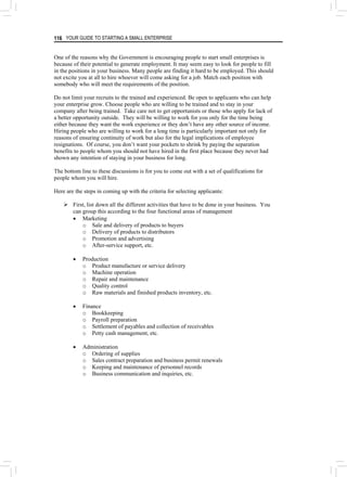YOUR GUIDE TO STARTING A SMALL ENTERPRISE
116
One of the reasons why the Government is encouraging people to start small enterprises is
because of their potential to generate employment. It may seem easy to look for people to fill
in the positions in your business. Many people are finding it hard to be employed. This should
not excite you at all to hire whoever will come asking for a job. Match each position with
somebody who will meet the requirements of the position.
Do not limit your recruits to the trained and experienced. Be open to applicants who can help
your enterprise grow. Choose people who are willing to be trained and to stay in your
company after being trained. Take care not to get opportunists or those who apply for lack of
a better opportunity outside. They will be willing to work for you only for the time being
either because they want the work experience or they don’t have any other source of income.
Hiring people who are willing to work for a long time is particularly important not only for
reasons of ensuring continuity of work but also for the legal implications of employee
resignations. Of course, you don’t want your pockets to shrink by paying the separation
benefits to people whom you should not have hired in the first place because they never had
shown any intention of staying in your business for long.
The bottom line to these discussions is for you to come out with a set of qualifications for
people whom you will hire.
Here are the steps in coming up with the criteria for selecting applicants:
¾ First, list down all the different activities that have to be done in your business. You
can group this according to the four functional areas of management
• Marketing
o Sale and delivery of products to buyers
o Delivery of products to distributors
o Promotion and advertising
o After-service support, etc.
• Production
o Product manufacture or service delivery
o Machine operation
o Repair and maintenance
o Quality control
o Raw materials and finished products inventory, etc.
• Finance
o Bookkeeping
o Payroll preparation
o Settlement of payables and collection of receivables
o Petty cash management, etc.
• Administration
o Ordering of supplies
o Sales contract preparation and business permit renewals
o Keeping and maintenance of personnel records
o Business communication and inquiries, etc.
 