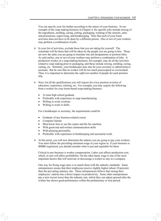 CHAPTER 8: ORGANIZING YOUR BUSINESS 117
You can specify your list further according to the nature of your business. In our
example of the soap making business in Chapter 4, the specific jobs include mixing of
the ingredients, molding, curing, cutting, packaging, washing of the utensils, sales
and promotions, supervising, and bookkeeping. Note that each of your listed
activities does not have to be done by a different person. One or two of your workers
may perform a combination of jobs.
¾ In your list of activities, exclude those that you are taking for yourself. The
remainder will be those that will be taken by the people you are going to hire. These
are now the tasks you are going to translate into job designations or position titles.
As said earlier, one or two of your workers may perform a combination of jobs. A
production worker in a soap-making business, for example, may do all the activities
related to soap making prior to packaging, and these include mixing, molding, curing,
cutting, etc. Similarly, your bookkeeper may also be your secretary or administrative
assistant. But be sure that no worker will be too much preoccupied or overworked.
Thus, it is important to determine the sufficient number of people for each position
title.
¾ Next, list all the qualifications you will require for every position in terms of
education, experience, training, etc. For example, you may require the following
from a worker for your home-based soap-making business:
• At least high school graduate
• Preferably with experience in soap manufacturing
• Willing to work overtime
• Willing to work in shifts.
For a bookkeeper or secretary, the requirements could be:
• Graduate of any business-related course
• Computer literate
• Must know how to use the copier and the fax machine
• With good oral and written communication skills
• With pleasing personality
• Preferably with experience in bookkeeping and secretarial work.
¾ At this point, you will now determine the salaries you are going to pay your workers.
You must follow the prevailing minimum wage in your region or, if your business is
BMBE-registered, you should consider what is just and equitable for them.
Critical to any business is worker compensation. Labor cost affects production cost,
which, in turn will affect profitability. On the other hand, wage is one of the most
important factors that will motivate or discourage a worker to stay in a company.
One way for fixing wage rates is to match them with the industry standards. Some
entrepreneurs ensure that their employees receive slightly higher (about 10 percent)
than the prevailing industry rate. These entrepreneurs believe that raising their
employees’ salaries has a direct impact on productivity. Some other entrepreneurs
pay a new recruit lower than the industry rate, which they can adjust upward after the
worker has shown good performance within the probationary or trial period.
 