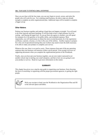 YOUR GUIDE TO STARTING A SMALL ENTERPRISE
118
Once you are done with the four steps, you can now begin to recruit, screen, and select the
people who will work for you. For a starting small business, the above steps are already
enough to complete an entire organizational plan. Additional steps will be needed to complete
a bigger set-up.
Other Matters
Putting your business together and making it legal does not happen overnight. You will need
to do some legwork and pencil pushing. It will also help to have a high tolerance level for
waiting and chasing the paper trail. As you go from one agency to another, you will spend
for transport, be it for gasoline or for public utility, and incidental expenses. Most
importantly, you will need money to obtain the most coveted document, be it the registration
certificate, a permit, a license, or a line in the case of the utilities. Another expense to prepare
for is the cost of specialized training that your workers may need to meet the skills necessary
to be able to make your product or complete your service.
Whatever the case, there is no need to worry. These expenses form part of the pre-operating
expenses that your business will amortize within a given period. Your receipts will serve as
supporting documents when you complete the organizational portion of the Workbook.
Finally, once you have put your business together, you are now ready to proceed to yet
another critical step in starting your small enterprise, and that is how are you going to cost
your product or service. Read on to get more information on this matter.
SUMMARY
This chapter has given you a step-by-step guide to organizing your business, from choosing
the form of ownership, to registering with the proper government agencies, to getting the right
people.
With your receipts in hand, turn the Workbook to the Organization Plan and fill
in the relevant spaces and tables.
 