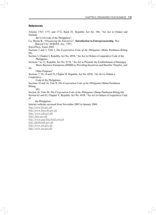 CHAPTER 8: ORGANIZING YOUR BUSINESS 119
References
Articles 1767, 1771 and 1772, Book IV, Republic Act No. 386, “An Act to Ordain and
Institute
the Civil Code of the Philippines”.
Co, Myrna R., “Organizing the Enterprise”, Introduction to Entrepreneurship. Rev.
Quezon City: SERDEF, Inc., 1997,
EntrePinoy, Enero 2005.
Sections 2 and 3, Title I, The Corporation Code of the Philippines (Batas Pambansa Bilang
68).
Section 3, Chapter I, Republic Act No. 6938, “An Act to Ordain a Cooperative Code of the
Philippines.
Sections 7 to 11, Republic Act No. 9178, “An Act to Promote the Establishment of Barangay
Micro Business Enterprises (BMBEs), Providing Incentives and Benefits Therefor, and
for
Other Purposes”.
Sections 7, 10, 14 and 23, Chapter II, Republic Act No. 6938, “An Act to Ordain a
Cooperative
Code of the Philippines.
Sections 10 and 14, Title II, The Corporation Code of the Philippines (Batas Pambansa
Bilang
68).
Section 36, Title III, The Corporation Code of the Philippines (Batas Pambansa Bilang 68).
Section 62 and 63, Chapter V, Republic Act No. 6938, “An Act to Ordain a Cooperative Code
of
the Philippines.
Internet websites accessed from November 2005 to January 2006:
http://www.bir.gov.ph
http://www.bnrs.dti.gov.ph
http://www.cda.gov.ph
http://dole.gov.ph
http://www.pag-ibig-fund.com.ph
http://philhealth.gov.ph
http://www.sec.gov.ph
http://www.sss.gov.ph
 