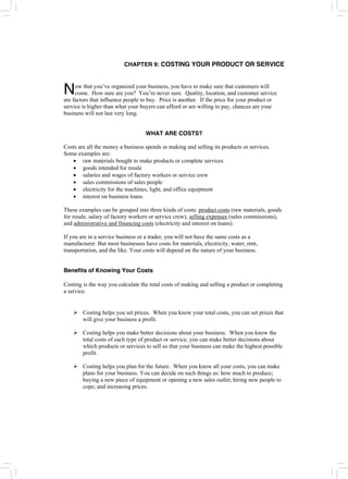 CHAPTER 9: COSTING YOUR PRODUCT OR SERVICE
ow that you’ve organized your business, you have to make sure that customers will
come. How sure are you? You’re never sure. Quality, location, and customer service
are factors that influence people to buy. Price is another. If the price for your product or
service is higher than what your buyers can afford or are willing to pay, chances are your
business will not last very long.
N
WHAT ARE COSTS?
Costs are all the money a business spends in making and selling its products or services.
Some examples are:
• raw materials bought to make products or complete services
• goods intended for resale
• salaries and wages of factory workers or service crew
• sales commissions of sales people
• electricity for the machines, light, and office equipment
• interest on business loans.
These examples can be grouped into three kinds of costs: product costs (raw materials, goods
for resale, salary of factory workers or service crew), selling expenses (sales commissions),
and administrative and financing costs (electricity and interest on loans).
If you are in a service business or a trader, you will not have the same costs as a
manufacturer. But most businesses have costs for materials, electricity, water, rent,
transportation, and the like. Your costs will depend on the nature of your business.
Benefits of Knowing Your Costs
Costing is the way you calculate the total costs of making and selling a product or completing
a service.
¾ Costing helps you set prices. When you know your total costs, you can set prices that
will give your business a profit.
¾ Costing helps you make better decisions about your business. When you know the
total costs of each type of product or service, you can make better decisions about
which products or services to sell so that your business can make the highest possible
profit.
¾ Costing helps you plan for the future. When you know all your costs, you can make
plans for your business. You can decide on such things as: how much to produce;
buying a new piece of equipment or opening a new sales outlet; hiring new people to
cope; and increasing prices.
 