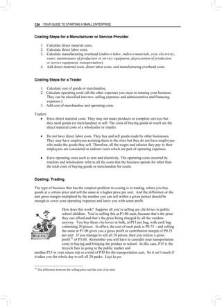 YOUR GUIDE TO STARTING A SMALL ENTERPRISE
124
Costing Steps for a Manufacturer or Service Provider
1. Calculate direct material costs.
2. Calculate direct labor costs.
3. Calculate manufacturing overhead (indirect labor, indirect materials, rent, electricity,
water, maintenance of production or service equipment, depreciation of production
or service equipment, transportation).
4. Add direct material costs, direct labor costs, and manufacturing overhead costs.
Costing Steps for a Trader
1. Calculate cost of goods or merchandise.
2. Calculate operating costs (all the other expenses you incur in running your business.
They can be classified into two: selling expenses and administrative and financing
expenses.)
3. Add cost of merchandise and operating costs.
Traders:
• Have direct material costs. They may not make products or complete services but
they need goods (or merchandise) to sell. The costs of buying goods to resell are the
direct material costs of a wholesaler or retailer.
• Do not have direct labor costs. They buy and sell goods made by other businesses.
They may have employees assisting them in the store but they do not have employees
who make the goods they sell. Therefore, all the wages and salaries they pay to their
employees are considered as indirect costs which are part of operating expenses.
• Have operating costs such as rent and electricity. The operating costs incurred by
retailers and wholesalers refer to all the costs that the business spends for other than
the total costs of buying goods or merchandise for resale.
Costing: Trading
The type of business that has the simplest problem in costing is in trading, where you buy
goods at a certain price and sell the same at a higher price per unit. And the difference or the
unit gross margin multiplied by the number you can sell within a given period should be
enough to cover your operating expenses and leave you with some profit.
How does this work? Suppose all you’re selling are chichirias to public
school children. You’re selling this at P1.00 each, because that’s the price
they can afford and that’s the price being charged by all the vendors
anyway. You buy these chichirias in bulk, at P15 per bag, with each bag
containing 20 pieces. In effect, the cost of each pack is P0.75 – and selling
the same at P1.00 gives you a gross profit or contribution margin of P0.25
per unit. If you manage to sell all 20 pieces, then you realize a gross
profit16
of P5.00. Remember you still have to consider your transportation
costs in buying and bringing the product to school. In this case, P15 is the
tricycle fare in going to the public market and
another P15 in your return trip or a total of P30 for the transportation cost. So it isn’t much if
it takes you the whole day to sell all 20 packs. Lugi ka pa.
16
The difference between the selling price and the cost of an item.
 