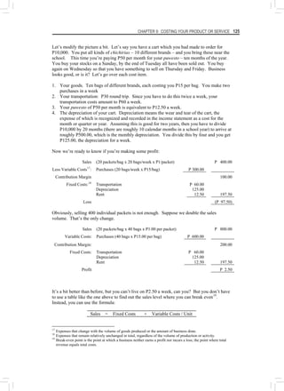CHAPTER 9: COSTING YOUR PRODUCT OR SERVICE 125
Let’s modify the picture a bit. Let’s say you have a cart which you had made to order for
P10,000. You put all kinds of chichirias – 10 different brands – and you bring these near the
school. This time you’re paying P50 per month for your puwesto – ten months of the year.
You buy your stocks on a Sunday, by the end of Tuesday all have been sold out. You buy
again on Wednesday so that you have something to sell on Thursday and Friday. Business
looks good, or is it? Let’s go over each cost item.
1. Your goods. Ten bags of different brands, each costing you P15 per bag. You make two
purchases in a week
2. Your transportation: P30 round trip. Since you have to do this twice a week, your
transportation costs amount to P60 a week.
3. Your puwesto of P50 per month is equivalent to P12.50 a week.
4. The depreciation of your cart. Depreciation means the wear and tear of the cart, the
expense of which is recognized and recorded in the income statement as a cost for the
month or quarter or year. Assuming this is good for two years, then you have to divide
P10,000 by 20 months (there are roughly 10 calendar months in a school year) to arrive at
roughly P500.00, which is the monthly depreciation. You divide this by four and you get
P125.00, the depreciation for a week.
Now we’re ready to know if you’re making some profit:
Sales (20 packets/bag x 20 bags/week x P1/packet) P 400.00
Less Variable Costs17
: Purchases (20 bags/week x P15/bag) P 300.00
Contribution Margin 100.00
Fixed Costs:18
Transportation P 60.00
Depreciation 125.00
Rent 12.50 197.50
Loss (P 97.50)
Obviously, selling 400 individual packets is not enough. Suppose we double the sales
volume. That’s the only change.
Sales (20 packets/bag x 40 bags x P1.00 per packet) P 800.00
Variable Costs: Purchases (40 bags x P15.00 per bag) P 600.00
Contribution Margin: 200.00
Fixed Costs: Transportation P 60.00
Depreciation 125.00
Rent 12.50 197.50
Profit P 2.50
It’s a bit better than before, but you can’t live on P2.50 a week, can you? But you don’t have
to use a table like the one above to find out the sales level where you can break even19
.
Instead, you can use the formula:
Sales = Fixed Costs + Variable Costs / Unit
17
Expenses that change with the volume of goods produced or the amount of business done.
18
Expenses that remain relatively unchanged in total, regardless of the volume of production or activity.
19
Break-even point is the point at which a business neither earns a profit nor incurs a loss; the point where total
revenue equals total costs.
 