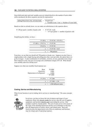 YOUR GUIDE TO STARTING A SMALL ENTERPRISE
126
Since both total sales and total variable costs are related directly to the number of units either
sold or produced, the above equation can also be expressed as:
Selling Price/Unit x No. of Units Sold = Fixed Costs
+ Variable Costs / Unit x Number of Units Sold
Based on what we already know, we can make our substitutions in the equation above:
P 1.00 per pack x number of packs sold = P 197.50 / week
+ 0.75 per packet x number of packets sold
Simplifying this further, we have –
P 1.00 x = P 197.50 + P 0.75 x
P 1.00 x - P 0.75 x = P 197.50
P 0.25 x = P 197.50
x = P 197.50 / 0.25
x = 790 packets
From here, we see that you should sell 790 packets to break even. Suppose you don’t have a
single product with a single buying and selling price like a sari-sari store, the option then is to
go by averages. A sales combination of soft drinks, chichiria, de lata, and other items minus
their respective costs, may give an average unit contribution margin of P1.50. What should
your monthly sales be to break-even?
Suppose now that your monthly fixed expenses are:
Rent P 4,000
Electricity 2,000
Depreciation of refrigerator 1,500
P 7,500
P 1.50 x = P 7,500
x = P 7,500 / 1.50
x = 1,500 different items
Costing: Service and Manufacturing
What if your business is not in trading, but in services or manufacturing? The same concepts
apply.
In services, you have to know the cost of salaries and wages of your
employees, those who directly render the service, plus the cost of supplies,
equipment, and facilities directly used in providing the service. One
example would be a beauty parlor. The cost of each service will consist of
the wage of the attending beautician and the cost of shampoo or hair dye,
plus the depreciation of curlers, dryers, and related items. Rent and
electricity plus the depreciation cost of the air conditioner and furniture
may be a major part of operating expenses.
 