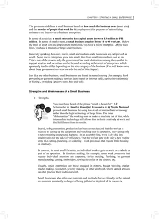 CHAPTER 1: STARTING A SMALL ENTERPRISE 3
The government defines a small business based on how much the business owns (asset size)
and the number of people that work for it (employment) for purposes of rationalizing
assistance and incentives to business enterprises.
In terms of asset size, a small enterprise has capital assets between P3 million to P15
million. In terms of employment, a small business employs from 10 to 99 workers. Below
the level of asset size and employment mentioned, you have a micro enterprise. Above such
level, you have a medium or large-scale business.
Generally speaking, however, micro, small and medium-scale businesses are categorized as
small. Some micro enterprises grow into small, then from small into medium, and so on.
This is one of the reasons why the government has made distinctions among them so that its
support services and incentives can be focused according to the needs of enterprises, which
apparently tend to differ depending on the size category of the business (You will know more
about these government services towards the end of this chapter).
Just like any other business, small businesses are found in manufacturing (for example, food
processing or garment making), services (auto repair or internet café), agribusiness (farming
or fishing), or trading (grocery store, buy-and-sell).
Strengths and Weaknesses of a Small Business
¾ Strengths.
You must have heard of the phrase “small is beautiful.” E.F.
Schumacher in Small is Beautiful: Economics As If People Mattered
praised small business for using low-level or intermediate technology
rather than the high technology of large firms. The latter
“dehumanizes” the working man or makes a machine out of him, while
intermediate technology still allows him to think creatively at work and
find fulfillment from its results.
Indeed, in big enterprises, production has been so mechanized that the worker is
reduced to setting up the equipment and watching over its operation, intervening only
when something unexpected happens. In an assembly line, work is divided into
smaller units for the sake of “efficiency,” but the worker gets to do only a few routine
steps like cutting, punching, or soldering – work processes that require little thinking
or creativity.
In contrast, in most small factories, an individual worker gets to work on a whole or
part of an operation. In furniture making, for example, some work processes that
require individual attention are carpentry, in-lay making, finishing; in garment
manufacturing, cutting, embroidery, sewing the collar or the sleeves, etc.
Usually, small enterprises are those engaged in pottery, basket weaving, papier-
mache making, woodcraft, jewelry making, or other craftwork where skilled artisans
can still practice their traditional craft.
Small businesses also often use materials and methods that are friendly to the natural
environment constantly in danger of being polluted or depleted of its resources.
 