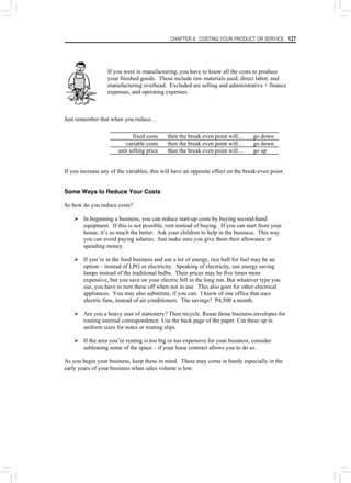 CHAPTER 9: COSTING YOUR PRODUCT OR SERVICE 127
If you were in manufacturing, you have to know all the costs to produce
your finished goods. These include raw materials used, direct labor, and
manufacturing overhead. Excluded are selling and administrative + finance
expenses, and operating expenses.
Just remember that when you reduce…
fixed costs then the break even point will… go down
variable costs then the break even point will… go down
unit selling price then the break even point will… go up
If you increase any of the variables, this will have an opposite effect on the break-even point.
Some Ways to Reduce Your Costs
So how do you reduce costs?
¾ In beginning a business, you can reduce start-up costs by buying second-hand
equipment. If this is not possible, rent instead of buying. If you can start from your
house, it’s so much the better. Ask your children to help in the business. This way
you can avoid paying salaries. Just make sure you give them their allowance or
spending money.
¾ If you’re in the food business and use a lot of energy, rice hull for fuel may be an
option – instead of LPG or electricity. Speaking of electricity, use energy saving
lamps instead of the traditional bulbs. Their prices may be five times more
expensive, but you save on your electric bill in the long run. But whatever type you
use, you have to turn these off when not in use. This also goes for other electrical
appliances. You may also substitute, if you can. I know of one office that uses
electric fans, instead of air conditioners. The savings? P4,500 a month.
¾ Are you a heavy user of stationery? Then recycle. Reuse those business envelopes for
routing internal correspondence. Use the back page of the paper. Cut these up in
uniform sizes for notes or routing slips.
¾ If the area you’re renting is too big or too expensive for your business, consider
subleasing some of the space – if your lease contract allows you to do so.
As you begin your business, keep these in mind. These may come in handy especially in the
early years of your business when sales volume is low.
 