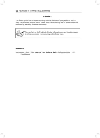 YOUR GUIDE TO STARTING A SMALL ENTERPRISE
128
SUMMARY
The chapter guided you on how to precisely calculate the costs of your product or service.
Many cost items are involved but for a start, there is no better way than to reduce costs to the
minimum by practicing the virtue of economy.
Now, go back to the Workbook. Use the information you got from this chapter
to help you complete your marketing and technical plans.
Reference
International Labour Office. Improve Your Business: Basics. Philippine edition. 1999.
(Unpublished).
 