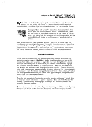 Chapter 10: BASIC RECORD KEEPING FOR
THE NON-ACCOUNTANT
hether it is basketball or other popular sports, someone tallies or keeps the score. In
business, you keep books. You have to. It’s the only way you’ll know how your
business is doing – especially if you have lots of transactions. You can’t remember them all.
W
You argue, “But I only have a few transactions. I can remember.” True,
but not when your business expands. Now is a good time to start – when
you just opened for business and transactions are few. Where do you keep
score? Not in your head, like what most sari-sari storeowners do. Not in a
notebook (although this can be used for temporary recording), but in a
journal.
There are essentially two kinds of books of accounts. The first is the journal where you
record transactions according to their dates. A journal is somewhat similar to a diary where
you write what happened during each day. This is where you record each transaction as it
happens or at the end of the week, if transactions are few. The second is the ledger where
you transfer transactions from the journal – according to account or type of transaction.
FIRST THINGS FIRST
Before you even begin recording your business transactions, you must be guided by the
accounting equation: Assets = Liabilities + Equity. Anything that you own and use for
business falls under assets. Assets can be acquired in two ways: through borrowed money
which you’ll have to pay later on (liabilities) or your capital or your own money (equity).
The accounting equation is the basis for your balance sheet. When you open for business,
you expect to have some sales – and at the same time incur expenses. These too are recorded
in the books of accounts and are summarized in the income statement – for a month, a quarter,
a semester, or a year. If your sales are bigger than your expenses within a certain period, then
you make a profit which increases your capital. If the opposite happens, then your business
suffers a loss, which decreases your capital.
Recording each transaction is based on the accounting equation, with a plus (+) sign to show
an increase in amount and a minus (-) sign for a decrease. Take note of which side of the
equals (=) sign these belong, because proper recording of each transaction does not and
should not change the equation.
To make it easier to remember, fold the diagram in the next page that follows vertically along
the equals sign. You’ll see that one side of the equation is the mirror image of the other.
 