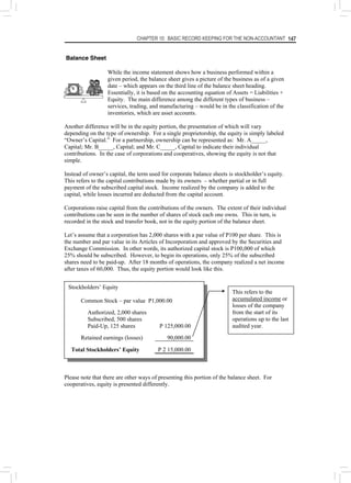 CHAPTER 10: BASIC RECORD KEEPING FOR THE NON-ACCOUNTANT 147
Balance Sheet
While the income statement shows how a business performed within a
given period, the balance sheet gives a picture of the business as of a given
date – which appears on the third line of the balance sheet heading.
Essentially, it is based on the accounting equation of Assets = Liabilities +
Equity. The main difference among the different types of business –
services, trading, and manufacturing – would be in the classification of the
inventories, which are asset accounts.
Another difference will be in the equity portion, the presentation of which will vary
depending on the type of ownership. For a single proprietorship, the equity is simply labeled
“Owner’s Capital.” For a partnership, ownership can be represented as: Mr. A_____,
Capital; Mr. B_____, Capital; and Mr. C_____, Capital to indicate their individual
contributions. In the case of corporations and cooperatives, showing the equity is not that
simple.
Instead of owner’s capital, the term used for corporate balance sheets is stockholder’s equity.
This refers to the capital contributions made by its owners – whether partial or in full
payment of the subscribed capital stock. Income realized by the company is added to the
capital, while losses incurred are deducted from the capital account.
Corporations raise capital from the contributions of the owners. The extent of their individual
contributions can be seen in the number of shares of stock each one owns. This in turn, is
recorded in the stock and transfer book, not in the equity portion of the balance sheet.
Let’s assume that a corporation has 2,000 shares with a par value of P100 per share. This is
the number and par value in its Articles of Incorporation and approved by the Securities and
Exchange Commission. In other words, its authorized capital stock is P100,000 of which
25% should be subscribed. However, to begin its operations, only 25% of the subscribed
shares need to be paid-up. After 18 months of operations, the company realized a net income
after taxes of 60,000. Thus, the equity portion would look like this.
Stockholders’ Equity
Common Stock – par value P1,000.00
Authorized, 2,000 shares
Subscribed, 500 shares
Paid-Up, 125 shares P 125,000.00
Retained earnings (losses) 90,000.00
Total Stockholders’ Equity P 2 15,000.00
This refers to the
accumulated income or
losses of the company
from the start of its
operations up to the last
audited year.
Please note that there are other ways of presenting this portion of the balance sheet. For
cooperatives, equity is presented differently.
 