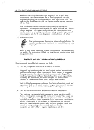 YOUR GUIDE TO STARTING A SMALL ENTERPRISE
152
determine when exactly and how much you are going to earn or spend at any
particular time. If you based your cash flow on realistic projections, you could
anticipate how much to prepare for and the period when you will need them. Your
marketing plan should be able to guide you when the probable peak and low seasons
will take place.
There is no better way to plan your spending than to project your cash flow
requirements. I suppose you have already done this in your Workbook. For a start-up
business like yours, it is always advisable to forecast your cash flow on a weekly
basis for the first year to enable you to understand and appreciate the importance of
monitoring your cash. For the succeeding years, a monthly forecast will suffice.
¾ Poor internal control.
Good cash management does not end with good cash budgeting. No
matter how good your cash planning is, you must still be able to carry
out your plan.
Setting up some internal controls can help you ensure that cash is available whenever
you need it. The next section will help you install internal controls in your funds
management system.
NINE DOʼS AND DONʼTS IN MANAGING YOUR FUNDS
Follow these simple dos and don’ts in managing your funds:
¾ Don’t mix your personal finances with the funds of the business.
Though this may sound elementary, it is one of the most common problems facing
small business beginners. In large companies, the finance manager (in some cases,
the vice-president for finance) supervises the treasurer, who takes charge of the
custody and acquisition of funds, and the controller, who in turn, is responsible for
accounting. But in small firms, the finance manager is also the treasurer and
controller. In even smaller firms, the finance manager is also the owner.
It will be difficult to separate personal money from business funds if the custody and
acquisition of funds as well as their control are assigned to one person. It is always
wise to assign the roles of a treasurer and controller to different persons.
¾ Don’t pay long-term requirements with short-term sources, and vice versa.
Fixed assets and working capital requirements during normal operations must be
financed from long-term sources (payable in one year or longer). These sources are
your equity and long-term loans. Short-term requirements, on the other hand, like
additional working capital needed during peak seasons (like summer, school opening,
holidays, etc. depending on your product or service) must come from short-term
sources like trade credit (thirty to ninety days), short-term bank loans (two to three
months), pawnshop mortgages (three months), relatives or friends.
Change this rule and it will have a negative impact on your cash flow.
 