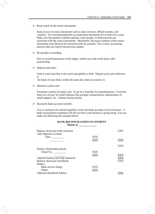 CHAPTER 11: MANAGING YOUR FUNDS 153
¾ Keep watch on the source documents.
Keep an eye on source documents such as sales invoices, official receipts, and
vouchers. It is recommended that you keep these documents for at least three years.
Make sure the journals (whether general, cash receipts, or disbursement) are
consistent with the source documents. Meanwhile, the tracer numbers of the source
documents must likewise be consistent with the journals. This is basic accounting
practice that you read in the previous chapter.
¾ Be prompt in recording.
Post or record transactions in the ledger, within one week at the latest, after
journalizing.
¾ Deposit cash daily.
Cash is your asset that is also most susceptible to theft. Deposit your cash collection
at
the bank of your choice within the same day when you receive it.
¾ Maintain a petty cash.
Formulate a policy for petty cash. It can be a fund like five hundred pesos. From this
fund you can pay for small expenses like postage, transportation, and purchase of
small supplies, etc. without issuing checks.
¾ Reconcile bank accounts monthly.
You or someone else should regularly review the bank accounts of your business. A
bank reconciliation statement will tell you how your business is going along. You can
make one following the example below:
BANK RECONCILIATION STATEMENT
Month of ______________
Balance shown per bank statement XXX
Add: Deposits in transit:
Date __________ XXX
___________ XXX XXX
XXX
Deduct: Outstanding checks
Check No. __________ XXX
_________ XXX XXX
Adjusted balance per bank statement XXX
Balance shown per checkbook XXX
Deduct:
Bank service charge XXX
Others XXX
Adjusted checkbook balance XXX
 