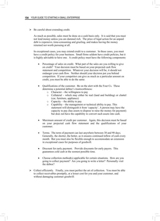 YOUR GUIDE TO STARTING A SMALL ENTERPRISE
154
¾ Be careful about extending credit.
As much as possible, sales must be done on a cash basis only. It is said that you must
not lend money unless you are damned rich. The price of legal action for an unpaid
debt is expensive, time-consuming and grueling, and makes having the money
returned not worth pursuing at all.
In exceptional cases, you may extend credit to a customer. In these cases, you must
have a credit policy for your business. Small firms seldom have credit policies, but it
is highly advisable to have one. A credit policy must have the following components:
• Percentage of sales on credit. What part of the sales are you willing to give
on credit? Your decision must be based on your projected cash flow
statement and competition. Whatever your decision will be, it should not
endanger your cash flow. Neither should your decision put you behind
competition. If your competitor can give as much as a particular amount on
credit, you must be able to do the same.
• Qualifications of the customer. Be on the alert with the Four Cs. These
determine a potential debtor’s trustworthiness:
o Character – the willingness to pay
o Collateral – which may either be real (land and building) or chattel
(car, furniture, appliance)
o Capacity – the ability to pay
o Capability – the management or technical ability to pay. This
statement will distinguish it from ‘capacity’. A person may have the
capacity to pay (has assets to dispose to raise the money for payment)
but does not have the capability to convert such assets into cash.
• Maximum amount of credit per customer. Again, this decision must be based
on your projected cash flow statement and the qualifications of your
customer.
• Terms. The term of payment can last anywhere between 30 and 90 days.
Generally, the shorter, the better, as it ensures continued inflow of cash every
month. But you must also be flexible enough to accommodate an extension
in exceptional cases for purposes of goodwill.
• Discount for early payment. Provide discounts for early payers. This
guarantees cold cash at the soonest possible time.
• Choose collection method(s) applicable for certain situations. How are you
going to collect payment? Are you going to write a letter? Personally visit
the debtor?
¾ Collect efficiently. Finally, you must perfect the art of collection. You must be able
to collect receivables promptly, at a lesser cost for you and your customer, and
without damaging customer goodwill.
 