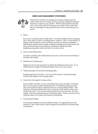 CHAPTER 11: MANAGING YOUR FUNDS 155
SOME CASH MANAGEMENT STRATEGIES
While the dos and don’ts in managing your funds can help ensure the
control of the use of your funds, you may need some additional techniques
and tactics to improve your cash flow. While the dos and don’ts provide
some “tools of the trade” the following are so-called “tricks of the trade”
that you could apply to better guarantee that you have cash whenever you
need it.
¾ Barter.
If you can avoid paying cash, consider barter. In common Filipino business language,
this is often called “ex deal” or exchange deal or “trade-in.” This is a usual practice in
trading, which sometimes involves exchange of goods even between competitors.
Mobile phone retailers and tire supply merchants exchange items in their stocks with
those not found in their inventory but are nonetheless available from their
neighboring competitors either with little or no cash involved.
¾ Once-a-week disbursement.
As much as possible, allow disbursements only once a week for easier monitoring of
the inflow and outflow.
¾ Disallowance of prepayment.
Simply put, do not make payments even before the obligations become due. It is a
different picture, though, if paying beforehand will save you more money.
¾ Taking advantage of non-interest bearing payables.
Postpone payment by all means. You can use the money for income-generating
activities like adding to your working capital.
¾ Some tricks with regard to issuing a check.
If your creditor will allow it, issue a post-dated check to pay your debt. In banking,
there is such a practice called “playing the float” or funding the checking account
only at the moment of check encashment between or among different banks. Take
advantage of the period between the time you issued a check and the moment your
creditor will cash it. You can also mail the check to buy even more time. Be wary,
though, of the law penalizing issuance of bouncing checks. Just be sure that you have
sufficient funds in your bank at the moment of encashment.
¾ Concentration banking.
If you maintain different accounts at different banks, it is suggested that you also
maintain a “main” bank account, where all deposits are transferred to facilitate bank
reconciliation.
 