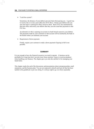 YOUR GUIDE TO STARTING A SMALL ENTERPRISE
156
¾ “Lock box system”.
Sometimes, the distance of your debtors prevents them from paying you. A good way
to resolve this is to rent a post office box (P.O. Box). Cluster your debtors into one
area and select a central post office closest to them. Rent a P.O. box maintained by
that post office and notify your debtors that they can also send their payments to that
P.O. box.
An alternative to this is opening an account at a bank branch nearest to your debtors.
The payments made by your customers to that account will be remitted by the bank to
the branch where you maintain your account.
¾ Requirement of down payment.
Finally, require your customer to make a down payment if paying in full is not
possible.
SUMMARY
It is not enough to have the financial resources you need to operate. A business can be
profitable for a long time but it can also incur losses anytime. It pays to exercise prudence
when handling your finances. The chapter gave you nine dos and don’ts for managing your
funds better.
This chapter marks the end of the discussions and presentations about entrepreneurship, small
enterprises, and the business plan. You are not expected to absorb and learn all that has been
tackled in the guidebook in just one sitting. It is always right to go over them repeatedly.
 