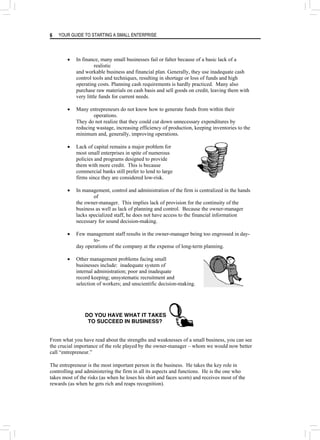 YOUR GUIDE TO STARTING A SMALL ENTERPRISE
6
• In finance, many small businesses fail or falter because of a basic lack of a
realistic
and workable business and financial plan. Generally, they use inadequate cash
control tools and techniques, resulting in shortage or loss of funds and high
operating costs. Planning cash requirements is hardly practiced. Many also
purchase raw materials on cash basis and sell goods on credit, leaving them with
very little funds for current needs.
• Many entrepreneurs do not know how to generate funds from within their
operations.
They do not realize that they could cut down unnecessary expenditures by
reducing wastage, increasing efficiency of production, keeping inventories to the
minimum and, generally, improving operations.
• Lack of capital remains a major problem for
most small enterprises in spite of numerous
policies and programs designed to provide
them with more credit. This is because
commercial banks still prefer to lend to large
firms since they are considered low-risk.
• In management, control and administration of the firm is centralized in the hands
of
the owner-manager. This implies lack of provision for the continuity of the
business as well as lack of planning and control. Because the owner-manager
lacks specialized staff, he does not have access to the financial information
necessary for sound decision-making.
• Few management staff results in the owner-manager being too engrossed in day-
to-
day operations of the company at the expense of long-term planning.
• Other management problems facing small
businesses include: inadequate system of
internal administration; poor and inadequate
record keeping; unsystematic recruitment and
selection of workers; and unscientific decision-making.
DO YOU HAVE WHAT IT TAKES
TO SUCCEED IN BUSINESS?
From what you have read about the strengths and weaknesses of a small business, you can see
the crucial importance of the role played by the owner-manager – whom we would now better
call “entrepreneur.”
The entrepreneur is the most important person in the business. He takes the key role in
controlling and administering the firm in all its aspects and functions. He is the one who
takes most of the risks (as when he loses his shirt and faces scorn) and receives most of the
rewards (as when he gets rich and reaps recognition).
 