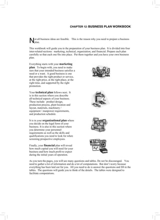 CHAPTER 12: BUSINESS PLAN WORKBOOK
ot all business ideas are feasible. This is the reason why you need to prepare a business
plan.
N
This workbook will guide you in the preparation of your business plan. It is divided into four
inter-related sections: marketing, technical, organization, and financial. Prepare each plan
carefully so that each one fits into place. Put them together and you have your own business
plan.
Everything starts with your marketing
plan. To begin with, you need to make
sure that your intended business satisfies a
need or a want. A good business is one
that provides the right product or service,
at the right price, at the right place, at the
right time, and supported by the right
promotion.
Your technical plan follows next. It
is in this section where you describe
all technical aspects of your business.
These include: product design,
production process, plant location and
layout, materials, machinery /
equipment / manpower requirements,
and production schedule.
It is in your organizational plan where
you decide on the legal form of your
business. It is also in this section where
you determine your personnel
requirements as well as the skills and
qualifications you need to look for when
screening prospective employees.
Finally, your financial plan will reveal
how much capital you will need for your
business and how much profit to expect
during the initial years of operation.
As you turn the pages, you will see many questions and tables. Do not be discouraged. You
need to gather a lot of information and do a lot of computations. But don’t worry because
everything has been laid out for you. All you need to do is answer the questions and fill in the
tables. The questions will guide you to think of the details. The tables were designed to
facilitate computations.
 