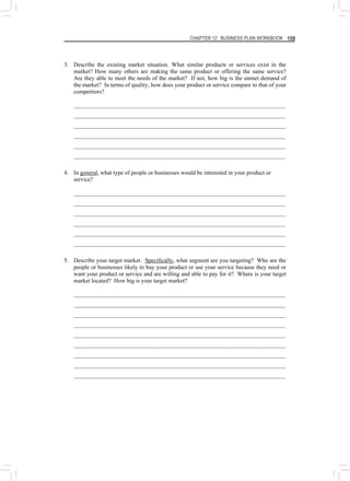 CHAPTER 12: BUSINESS PLAN WORKBOOK 159
3. Describe the existing market situation. What similar products or services exist in the
market? How many others are making the same product or offering the same service?
Are they able to meet the needs of the market? If not, how big is the unmet demand of
the market? In terms of quality, how does your product or service compare to that of your
competitors?
________________________________________________________________________
________________________________________________________________________
________________________________________________________________________
________________________________________________________________________
________________________________________________________________________
________________________________________________________________________
4. In general, what type of people or businesses would be interested in your product or
service?
________________________________________________________________________
________________________________________________________________________
________________________________________________________________________
________________________________________________________________________
________________________________________________________________________
________________________________________________________________________
5. Describe your target market. Specifically, what segment are you targeting? Who are the
people or businesses likely to buy your product or use your service because they need or
want your product or service and are willing and able to pay for it? Where is your target
market located? How big is your target market?
________________________________________________________________________
________________________________________________________________________
________________________________________________________________________
________________________________________________________________________
________________________________________________________________________
________________________________________________________________________
________________________________________________________________________
________________________________________________________________________
________________________________________________________________________
 