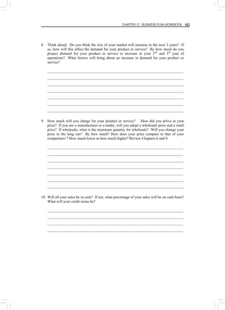 CHAPTER 12: BUSINESS PLAN WORKBOOK 163
8. Think ahead. Do you think the size of your market will increase in the next 3 years? If
so, how will this affect the demand for your product or service? By how much do you
project demand for your product or service to increase in your 2nd
and 3rd
year of
operations? What factors will bring about an increase in demand for your product or
service?
________________________________________________________________________
________________________________________________________________________
________________________________________________________________________
________________________________________________________________________
________________________________________________________________________
________________________________________________________________________
________________________________________________________________________
9. How much will you charge for your product or service? How did you arrive at your
price? If you are a manufacturer or a trader, will you adopt a wholesale price and a retail
price? If wholesale, what is the minimum quantity for wholesale? Will you change your
price in the long run? By how much? How does your price compare to that of your
competitors’? How much lower or how much higher? Review Chapters 6 and 9.
________________________________________________________________________
________________________________________________________________________
________________________________________________________________________
________________________________________________________________________
________________________________________________________________________
________________________________________________________________________
________________________________________________________________________
10. Will all your sales be in cash? If not, what percentage of your sales will be on cash basis?
What will your credit terms be?
________________________________________________________________________
________________________________________________________________________
________________________________________________________________________
________________________________________________________________________
 