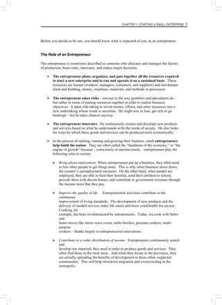 CHAPTER 1: STARTING A SMALL ENTERPRISE 7
Before you decide to be one, you should know what is expected of you, as an entrepreneur.
The Role of an Entrepreneur
The entrepreneur is sometimes described as someone who allocates and manages the factors
of production, bears risks, innovates, and makes major decisions.
¾ The entrepreneur plans, organizes, and puts together all the resources required
to start a new enterprise and to run and operate it on a sustained basis. These
resources are human (workers, managers, customers, and suppliers) and non-human
(land and building, money, machines, materials, and methods or processes).
¾ The entrepreneur takes risks – not just in the way gamblers and speculators do –
but rather in terms of putting resources together in order to realize business
objectives. It takes risk-taking to invest money, efforts, and other resources into a
new undertaking whose result is uncertain. He might win or lose, get rich or go
bankrupt – but he takes chances anyway.
¾ The entrepreneur innovates. He continuously creates and develops new products
and services based on what he understands to be the needs of society. He also looks
for ways by which these goods and services can be produced more economically.
¾ In the process of starting, running and growing their business, small entrepreneurs
help build the nation. They are often called the “backbone of the economy,” or “the
engine of growth” because – consciously or unconsciously – entrepreneurs play the
following roles in society:
• Bring about employment. When entrepreneurs put up a business, they often need
to hire other people to get things done. This is why when business slows down,
the country’s unemployment increases. On the other hand, when people are
employed, they are able to feed their families, send their children to school,
provide them with decent homes, and contribute to government revenues through
the income taxes that they pay.
• Improve the quality of life. Entrepreneurial activities contribute to the
continuous
improvement of living standards. The development of new products and the
delivery of needed services make life easier and more comfortable for society.
Cooking, for
example, has been revolutionized by entrepreneurs. Today, we cook with better
and
faster stoves like micro wave ovens, turbo broilers, pressure cookers, multi-
purpose
cookers – thanks largely to entrepreneurial innovations.
• Contribute to a wider distribution of income. Entrepreneurs continuously search
and
develop raw materials they need in order to produce goods and services. They
often find these in the rural areas. And when they locate in the provinces, they
are actually spreading the benefits of development to these often, neglected
communities. This will help slowdown migration and overcrowding in the
metropolis.
 