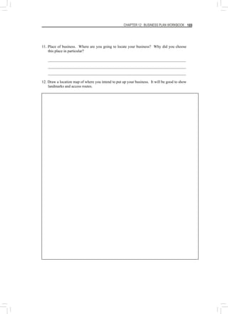 CHAPTER 12: BUSINESS PLAN WORKBOOK 169
11. Place of business. Where are you going to locate your business? Why did you choose
this place in particular?
________________________________________________________________________
________________________________________________________________________
________________________________________________________________________
12. Draw a location map of where you intend to put up your business. It will be good to show
landmarks and access routes.
 