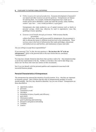 YOUR GUIDE TO STARTING A SMALL ENTERPRISE
8
• Utilize resources for national productivity. Economic development is hastened if
our natural and other resources are put into good use. Entrepreneurs are famous
for utilizing them. For example, handicraft entrepreneurs have made use of
locally-grown and in abundance, weeds and reeds like pandan, rattan, bamboo,
anahaw, nipa, buri … even, would you believe, cogon grass?
Entrepreneurs also make productive use of capital resources such as family or
personal savings, which may otherwise be used in unproductive ways like
gambling or luxury spending.
• Generate social benefits through government. With revenues that the
government
collects from taxes, duties and licenses paid by entrepreneurs, the government is
able to allocate the money to different social services in the communities. These
services come in the form of infrastructure like roads and bridges, educational
and medical services and facilities, and maintenance of peace and order.
Are you willing to accept these responsibilities?
If you answered “Yes” to that, the next question is: Do you have the “it” to be an
entrepreneur? Refer to the personal traits in the next section that are considered
“entrepreneurial.”
You may have already formed an idea from what you have read so far – that entrepreneurship
is not for the weak-hearted or the shy. Neither is it for those who want to take things easy.
And it isn’t for those who want sure returns on their investments.
See if you can identify with the personal qualities and competencies associated with
successful business people.
Personal Characteristics of Entrepreneurs
The entrepreneur has attracted the attention of social scientists. If so – that they are important
to economic growth – then it follows that the tribe of entrepreneurial members of society
should multiply. But first, they should be identified. Are you one of them? Entrepreneurs are
those described as:
¾ opportunity seekers
¾ persistent
¾ committed to work
¾ risk-takers
¾ demanding in terms of quality and efficiency
¾ goal setters
¾ information seekers
¾ good in planning and monitoring
¾ persuasive and good in networking
¾ confident
¾ creative.
 
