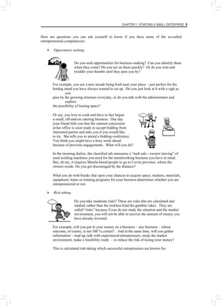 CHAPTER 1: STARTING A SMALL ENTERPRISE 9
Here are questions you can ask yourself to know if you have some of the so-called
entrepreneurial competencies:
¾ Opportunity seeking.
Do you seek opportunities for business making? Can you identify them
when they come? Do you act on them quickly? Or do you wait and
twiddle your thumbs until they pass you by?
For example, you see a new arcade being built near your place – just perfect for the
hotdog stand you have always wanted to set up. Do you just look at it with a sigh as
you
pass by the growing structure everyday, or do you talk with the administrator and
explore
the possibility of leasing space?
Or say, you love to cook and have in fact begun
a small, off-and-on catering business. One day
your friend tells you that the canteen concession
at her office is soon ready to accept bidding from
interested parties and asks you if you would like
to try. She tells you to attend a bidding conference.
You think you might have a busy week ahead
because of previous engagements. What will you do?
In the morning dailies, the classified ads announce a “rush sale - owners leaving” of
used welding machines you need for the metalworking business you have in mind.
But, oh my, it requires Manila-based people to go to Cavite province, where the
owners reside. Do you get discouraged by the distance?
What you do with breaks that open your chances to acquire space, markets, materials,
equipment, loans or training programs for your business determines whether you are
entrepreneurial or not.
¾ Risk-taking.
Do you take moderate risks? These are risks that are calculated and
studied, rather than the reckless kind the gambler takes. They are
called “risks” because if you do not study the situation and the market
environment, you will not be able to recover the amount of money you
have already invested.
For example, will you put in your money on a business – any business – whose
outcome, of course, is not 100 % certain? And at the same time, will you gather
information – read up, talk with experienced entrepreneurs, study the market
environment, make a feasibility study – to reduce the risk of losing your money?
This is calculated risk-taking which successful entrepreneurs are known for.
 