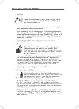 YOUR GUIDE TO STARTING A SMALL ENTERPRISE
10
¾ Persistence.
Do you get discouraged easily? Do you change your mind if people
criticize you or don’t agree with you? Have you had failures in the
past and did these bother you?
Entrepreneurs stand their ground in the face of those negative comments saying it is
unwise or not good to invest in an unsure business.
And do you know that there are few entrepreneurs who were successful in their first
business attempt? The majority tried and failed, only to try again. Yet, the more they
failed the more determined they were to try again. Some would try a different line of
business, different product, different market, different strategy, while learning more
and more from past mistakes.
Are you willing to still try and try and try again, and learn from failures?
¾ Commitment to work contract.
Do you honor your word? Your promises? Did you complete and
submit your work on time – when you were in school? In the
workplace, do you think twice doing dirty or boring work, or someone
else’s work, if necessary, just to get the job done on time – all because
you gave your word?
Entrepreneurs will pay their workers premium overtime wages or other incentives to
meet a delivery schedule and not disappoint their customers. And these owner-
managers work right alongside their people doing whatever needs to be done,
including sweeping floors and cleaning toilets. They skip a meal, lose sleep, do the
work of absent workers. Some even miss family parties, children’s graduation,
wedding anniversary dates, etc., in their commitment to the work contract.
Can you imagine yourself making such personal sacrifices too?
¾ Demand for quality and efficiency.
A high standard of quality and efficiency is also dominant among
achieving entrepreneurs. They expect excellence from themselves and
their workers. So, in order to be able to meet these standards, they
strive to find ways to do things better, faster, cheaper.
What about you? Whatever you’re doing, no matter how small, ordinary, or
“everyday” – like wrapping a gift, cooking a meal, or hanging a picture frame on a
wall – do you try to do it as well as you can? You oftentimes hear “puwede na iyan!”
from friends and other people, are you one of those who submit work that is puwede
na kahit papaano ang paggawa?”
Other questions to ask yourself to find out your drive for quality and efficiency: Does
it bother you when things are not done well? Do you always think there is a better
way to accomplish a task? Do you find ways to complete tasks assigned to you faster
at work and at home?
 