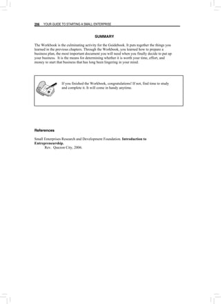 YOUR GUIDE TO STARTING A SMALL ENTERPRISE
206
SUMMARY
The Workbook is the culminating activity for the Guidebook. It puts together the things you
learned in the previous chapters. Through the Workbook, you learned how to prepare a
business plan, the most important document you will need when you finally decide to put up
your business. It is the means for determining whether it is worth your time, effort, and
money to start that business that has long been lingering in your mind.
If you finished the Workbook, congratulations! If not, find time to study
and complete it. It will come in handy anytime.
References
Small Enterprises Research and Development Foundation. Introduction to
Entrepreneurship.
Rev. Quezon City, 2006.
 