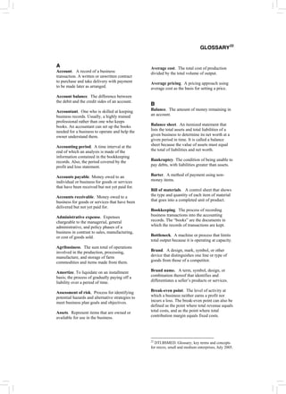 A
Account. A record of a business
transaction. A written or unwritten contract
to purchase and take delivery with payment
to be made later as arranged.
Account balance. The difference between
the debit and the credit sides of an account.
Accountant. One who is skilled at keeping
business records. Usually, a highly trained
professional rather than one who keeps
books. An accountant can set up the books
needed for a business to operate and help the
owner understand them.
Accounting period. A time interval at the
end of which an analysis is made of the
information contained in the bookkeeping
records. Also, the period covered by the
profit and loss statement.
Accounts payable. Money owed to an
individual or business for goods or services
that have been received but not yet paid for.
Accounts receivable. Money owed to a
business for goods or services that have been
delivered but not yet paid for.
Administrative expense. Expenses
chargeable to the managerial, general
administrative, and policy phases of a
business in contrast to sales, manufacturing,
or cost of goods sold.
Agribusiness. The sum total of operations
involved in the production, processing,
manufacture, and storage of farm
commodities and items made from them.
Amortize. To liquidate on an installment
basis; the process of gradually paying off a
liability over a period of time.
Assessment of risk. Process for identifying
potential hazards and alternative strategies to
meet business plan goals and objectives.
Assets. Represent items that are owned or
available for use in the business.
GLOSSARY22
Average cost. The total cost of production
divided by the total volume of output.
Average pricing. A pricing approach using
average cost as the basis for setting a price.
B
Balance. The amount of money remaining in
an account.
Balance sheet. An itemized statement that
lists the total assets and total liabilities of a
given business to determine its net worth at a
given period in time. It is called a balance
sheet because the value of assets must equal
the total of liabilities and net worth.
Bankruptcy. The condition of being unable to
pay debts, with liabilities greater than assets.
Barter. A method of payment using non-
money items.
Bill of materials. A control sheet that shows
the type and quantity of each item of material
that goes into a completed unit of product.
Bookkeeping. The process of recording
business transactions into the accounting
records. The “books” are the documents in
which the records of transactions are kept.
Bottleneck. A machine or process that limits
total output because it is operating at capacity.
Brand. A design, mark, symbol, or other
device that distinguishes one line or type of
goods from those of a competitor.
Brand name. A term, symbol, design, or
combination thereof that identifies and
differentiates a seller’s products or services.
Break-even point. The level of activity at
which a business neither earns a profit nor
incurs a loss. The break-even point can also be
defined as the point where total revenue equals
total costs, and as the point where total
contribution margin equals fixed costs.
22
DTI.BSMED. Glossary; key terms and concepts
for micro, small and medium enterprises, July 2005.
 