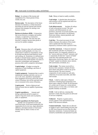 208 YOUR GUIDE TO STARTING A SMALL ENTERPRISE
Budget. An estimate of the income and
expenditures for a future period of time,
usually one year.
Business plan. The description of the future
direction of a business; a written document
describing all relevant internal and external
elements and strategies for starting a new
business venture.
Business-to-business (B2B). A transaction
that occurs between a company and another
company, as opposed to a transaction
involving a consumer. The term may also
describe a company that provides goods or
services for another company.
C
Capital. Resources that will yield benefits
and create wealth gradually over time. It is
related and in contrast to consumption. It may
be divided into physical and financial, fixed
and working, etc. Sometimes it is defined more
broadly to include human capital (e.g. training
and education that yields benefits over time) or
innovative technologies and managerial
practices (that yield a competitive advantage).
Capital budget. A budget covering the
acquisition of land, buildings, and items of
capital equipment.
Capital equipment. Equipment that is used to
manufacture a product, provide a service, or
use to sell, store, and deliver merchandise.
Such equipment will not be sold in the normal
course of business, but will be used and worn
out or consumed in the course of business.
Capital goods. Stocks of physical and
financial assets that are capable of generating
income.
Capital expenditures. Amount used
during a particular period to acquire or
improve long-term assets such as property,
plant, or equipment.
Capital expenditures for fixed assets.
Include cost of acquisition of new and
used fixed assets, fixed assets produced by the
organization for its own use, major alterations,
additions, and improvements to fixed assets
whether done by others or done on own
account.
Cash. Money in hand or readily available.
Cash budget. A detailed plan showing how
cash resources will be acquired and used over
some specific period.
Cash disbursements. Includes all outlays
of cash in the period covered. The most
common cash disbursements are cash
purchases, payments of accounts payable, rent
expense, wages and salaries, tax payments,
fixed asset outlays, interest payments, and
principal payments.
Cash flow. The actual movement of cash
within a business; the analysis of how much
cash is needed and when that money is
required by a business within a period of time.
Cash flow statement. A financial statement
that records the cash flow of a business, or
financial entity. It is frequently referred to as
the “sources-and-uses-of-funds” statement, and
is customarily divided into “sources of funds”
(cash flow from operating profits and
depreciation, borrowing, equity, etc.) and “uses
of funds” (capital investments, taxes, interest,
debt amortization, dividends, etc.).
Cash receipts. The money received by a
business from customers. Include all items
from which cash inflows result in any given
financial period. The most common
components of cash receipts are cash sales,
collections of accounts receivable, and other
cash receipts.
Check. A draft or order upon a financial
institution or banking house purporting to be
drawn upon a deposit of funds, for the payment
of a certain sum of money to a certain person
therein named, or to his order, or to bearer, and
payable instantly on demand.
C.O.D. Cash on delivery, meaning that
payment is made when the goods are delivered
or services completed.
Collateral. Property or goods used as
security against a loan and forfeited to the
lender if the borrower defaults.
Commercial banks. Banks that are allowed
to engage in more varied lending activities and
to offer more financial services than the other
depository institutions. Commercial banks are
owned by stockholders and operated for profit.
 