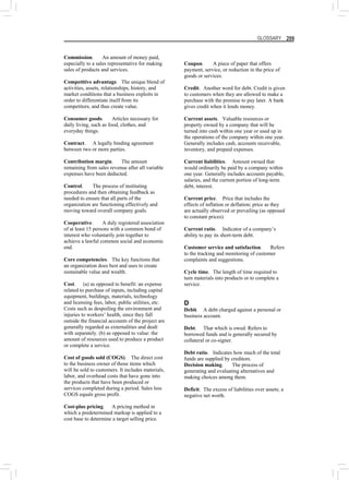 GLOSSARY 209
Commission. An amount of money paid,
especially to a sales representative for making
sales of products and services.
Competitive advantage. The unique blend of
activities, assets, relationships, history, and
market conditions that a business exploits in
order to differentiate itself from its
competitors, and thus create value.
Consumer goods. Articles necessary for
daily living, such as food, clothes, and
everyday things.
Contract. A legally binding agreement
between two or more parties.
Contribution margin. The amount
remaining from sales revenue after all variable
expenses have been deducted.
Control. The process of instituting
procedures and then obtaining feedback as
needed to ensure that all parts of the
organization are functioning effectively and
moving toward overall company goals.
Cooperative. A duly registered association
of at least 15 persons with a common bond of
interest who voluntarily join together to
achieve a lawful common social and economic
end.
Core competencies. The key functions that
an organization does best and uses to create
sustainable value and wealth.
Cost. (a) as opposed to benefit: an expense
related to purchase of inputs, including capital
equipment, buildings, materials, technology
and licensing fees, labor, public utilities, etc.
Costs such as despoiling the environment and
injuries to workers’ health, since they fall
outside the financial accounts of the project are
generally regarded as externalities and dealt
with separately. (b) as opposed to value: the
amount of resources used to produce a product
or complete a service.
Cost of goods sold (COGS). The direct cost
to the business owner of those items which
will be sold to customers. It includes materials,
labor, and overhead costs that have gone into
the products that have been produced or
services completed during a period. Sales less
COGS equals gross profit.
Cost-plus pricing. A pricing method in
which a predetermined markup is applied to a
cost base to determine a target selling price.
Coupon. A piece of paper that offers
payment, service, or reduction in the price of
goods or services.
Credit. Another word for debt. Credit is given
to customers when they are allowed to make a
purchase with the promise to pay later. A bank
gives credit when it lends money.
Current assets. Valuable resources or
property owned by a company that will be
turned into cash within one year or used up in
the operations of the company within one year.
Generally includes cash, accounts receivable,
inventory, and prepaid expenses.
Current liabilities. Amount owned that
would ordinarily be paid by a company within
one year. Generally includes accounts payable,
salaries, and the current portion of long-term
debt, interest.
Current price. Price that includes the
effects of inflation or deflation; price as they
are actually observed or prevailing (as opposed
to constant prices).
Current ratio. Indicator of a company’s
ability to pay its short-term debt.
Customer service and satisfaction. Refers
to the tracking and monitoring of customer
complaints and suggestions.
Cycle time. The length of time required to
turn materials into products or to complete a
service.
D
Debit. A debt charged against a personal or
business account.
Debt. That which is owed. Refers to
borrowed funds and is generally secured by
collateral or co-signer.
Debt ratio. Indicates how much of the total
funds are supplied by creditors.
Decision making. The process of
generating and evaluating alternatives and
making choices among them.
Deficit. The excess of liabilities over assets; a
negative net worth.
 