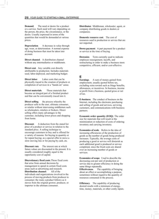 210 YOUR GUIDE TO STARTING A SMALL ENTERPRISE
Demand. The need or desire for a product
or a service. Such need will vary depending on
the person, the price, the circumstance, or the
desire. Usually expressed in terms of the
quantities that would be demanded at various
prices.
Depreciation. A decrease in value through
age, wear, or deterioration. A normal expense
of doing business that must be taken into
account.
Direct channel. A distribution channel
without any intermediaries or middlemen.
Direct cost. Any variable cost directly
attributable to production. Includes materials
used, labor deployed, and marketing budget.
Direct labor. Labor costs that can be
physically traced to the creation of products or
completion of services in a “hands-on” sense.
Direct materials. Those materials that
become an integral part of a finished product
and that can be conveniently traced into it.
Direct selling the process whereby the
producer sells to the user, ultimate consumer,
or retailer without intervening middlemen such
as wholesalers, retailers or brokers. Direct
selling offers many advantages to the
customer, including lower prices and shopping
from home.
Discount. A deduction from the stated list
price of a product or service in relation to the
standard price. A selling technique to
encourage customers to buy and is offered for
a variety of reasons: for buying in quantity or
for repeat buying; as a special offer to move a
slow-moving line or for paying by cash, etc.
Discount rate. The interest rate at which
future values are discounted to the present. It is
usually considered roughly equal to the
opportunity cost of capital.
Discretionary fixed costs.Those fixed costs
that arise from annual decisions by
management to spend in certain fixed costs
areas such as advertising and research.
Distribution channel. All of the
individuals and organizations involved in the
process of moving products from producer to
consumer; the route a product follows as it
moves from the original grower, producer, or
importer to the ultimate consumer.
Distributor. Middleman, wholesaler, agent, or
company distributing goods to dealers or
companies.
Domestic resource cost. The cost of
resources used in production or service that are
not imported.
Down payment. A part payment for a product
or service at the time of buying.
Downsize. Term currently used to indicate
employee reassignment, layoffs, and
restructuring in order to make a business more
competitive, efficient, and/or cost-effective.
E
Earnings. A sum of money gained from
employment, usually quoted before tax,
excluding extra reward such as fringe benefits,
allowances, or incentives. In business, income
or profit from a business, quoted gross or net
of tax.
E-business. The conduct of business on the
Internet, including the electronic purchasing
and selling of goods and services, servicing
customers, and communications with business
partners.
Economic order quantity (EOQ). The order
size for materials that will result in the
minimization or reduction of costs of ordering
inventory and carrying inventory.
Economies of scale. Refers to the idea of
increasing efficiencies of the production of
goods as the number of goods being produced
increases. Typically, the average costs of
producing a good or service will diminish as
each additional good is produced or service
completed, since the fixed costs are shared
over an increasing number of goods or
services.
Economies of scope. Used to describe the
decreasing cost per unit of production or
service due to greater efficiency in doing the
same things repeatedly.
Effectiveness. The capability of bringing
about an effect or accomplishing a purpose,
sometimes without regard to the quantity of
resources consumed in the process.
Efficiency. The capability of producing
desired results with a minimum of energy,
time, money, materials, or other costly inputs.
 