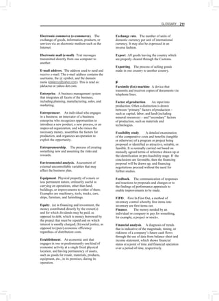 GLOSSARY 211
Electronic commerce (e-commerce). The
exchange of goods, information, products, or
services via an electronic medium such as the
Internet.
Electronic mail (e-mail). Text messages
transmitted directly from one computer to
another.
E-mail address. The address used to send and
receive e-mail. The e-mail address contains the
username, the @ symbol, and the domain
name (jdelacruz@yahoo,com). This is read as:
jdelacruz at yahoo dot com.
Enterprise. A business management system
that integrates all facets of the business,
including planning, manufacturing, sales, and
marketing.
Entrepreneur. An individual who engages
in a business; an innovator of a business
enterprise who recognizes opportunities to
introduce a new product, a new process, or an
improved organization, and who raises the
necessary money, assembles the factors for
production, and organizes an operation to
exploit the opportunity.
Entrepreneurship. The process of creating
something new and assuming the risks and
rewards.
Environmental analysis. Assessment of
external uncontrollable variables that may
affect the business plan.
Equipment. Physical property of a more or
less permanent nature, ordinarily useful in
carrying on operations, other than land,
buildings, or improvements to either of them.
Examples are machinery, tools, tracks, cars,
ships, furniture, and furnishings.
Equity. (a) in financing and investment, the
money contributed directly by the owner(s)
and for which dividends may be paid, as
opposed to debt, which is money borrowed by
the project that must be repaid and on which
interest is usually charged; (b) social justice, as
opposed to (pure) economic efficiency
regardless of distribution costs.
Establishment. An economic unit that
engages in one or predominantly one kind of
economic activity at a single fixed physical
location, and having permanency of assets,
such as goods for resale, materials, products,
equipment, etc., in its premises, during its
operation.
Exchange rate. The number of units of
domestic currency per unit of international
currency. It may also be expressed in an
inverse fashion.
Export. All goods leaving the country which
are properly cleared through the Customs.
Exporting. The process of selling goods
made in one country to another country.
F
Facsimile (fax) machine. A device that
transmits and receives copies of documents via
telephone lines.
Factor of production. An input into
production. Often a distinction is drawn
between “primary” factors of production –
such as capital, labor; and land (including
mineral resources) – and “secondary” factors
of production, such as materials and
technologies.
Feasibility study. A detailed examination
of the comparative costs and benefits (tangible
or otherwise) of a program or project being
proposed or identified as attractive, suitable, or
feasible. It is normally carried out based on
mutually agreed terms of reference drawn up at
the identification or pre-feasibility stage. If the
conclusions are favorable, then the financing
proposal will be drawn up, and financing
negotiations proceed without the need for
further studies.
Feedback. The communication of responses
and reactions to proposals and changes or to
the findings of performance appraisals to
enable improvements to be made.
FIFO. First In First Out, a method of
inventory control whereby first items into
inventory are first items out.
Finance. The money needed by an
individual or company to pay for something,
for example, a project or stocks.
Financial analysis. A diagnosis of trends
that is indicative of the magnitude, timing, or
riskiness of a company’s future cash flows
through the use of data from balance sheet and
income statement, which shows financial
status at a point of time and financial operation
over a period of time, respectively.
 