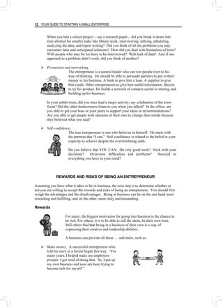 YOUR GUIDE TO STARTING A SMALL ENTERPRISE
12
When you had a school project – say a research paper – did you break it down into
time allotted for smaller tasks like library work, interviewing, tallying, tabulating,
analyzing the data, and report writing? Did you think of all the problems you may
encounter later and anticipated solutions? How did you deal with limitations of time?
With people who may be too busy to be interviewed? With lack of data? And if one
approach to a problem didn’t work, did you think of another?
¾ Persuasion and networking.
The entrepreneur is a natural leader who can win people over to his
way of thinking. He should be able to persuade partners to put in their
money in his business. A bank to give him a loan. A supplier to give
him credit. Other entrepreneurs to give him useful information. Buyers
to try his product. He builds a network of contacts useful to starting and
building up his business.
In your subdivision, did you once lead a major activity, say celebration of the town
fiesta? Did the other homeowners listen to you when you talked? In the office, are
you able to get your boss or your peers to support your ideas or recommendations?
Are you able to get people with opinions of their own to change their minds because
they believed what you said?
¾ Self-confidence.
The true entrepreneur is one who believes in himself. He starts with
the premise that “I can.” Self-confidence is related to the belief in your
capacity to achieve despite the overwhelming odds.
Do you believe that YOU CAN: Do very good work? Stick with your
decisions? Overcome difficulties and problems? Succeed in
everything you have in your mind?
REWARDS AND RISKS OF BEING AN ENTREPRENEUR
Assuming you have what it takes to be in business, the next step is to determine whether or
not you are willing to accept the rewards and risks of being an entrepreneur. You should first
weigh the advantages and the disadvantages. Being in business can be on the one hand most
rewarding and fulfilling, and on the other, most risky and demanding.
Rewards
For many, the biggest motivation for going into business is the chance to
be rich. For others, it is to be able to call the shots, be their own boss.
Still others find that being in a business of their own is a way of
expressing their creative and leadership abilities.
A business can provide all these … and more, such as:
¾ Make money. A successful entrepreneur who
told his story in a forum began this way: “For
many years, I helped make my employers
prosper. I got tired of doing that. So, I put up
my own business and now am busy trying to
become rich for myself.”
 