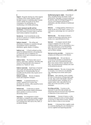GLOSSARY 213
I
Import. All goods entering any of the seaports
or airports of the country properly cleared
through Customs or remaining under Customs
control, whether the goods are for direct
consumption, for merchanting, for
warehousing, or for further processing.
Income statement (profit and loss
statement). A financial document that shows
how much money (revenue) came in and how
much money (expense) was paid out.
Income tax. A tax levied directly on the
income of a person or a company and paid to
the local government.
Indirect channel. The selling and
distribution of products to customers through
intermediaries such as wholesalers,
distributors, agents, dealers, or retailers.
Indirect cost. A fixed overhead cost that
cannot be attributed directly to the production
of a particular item or completion of a
particular service and is incurred even when
there is no output.
Indirect labor. The factory labor cost of
janitors, supervisors, engineers, and others that
cannot be traced directly to the creation of
products in a “hands-on” sense.
Indirect materials. Small items of material
such as glue and nails that may become an
integral part of a finished product but are
traceable into the product only at great cost or
inconvenience.
Industry analysis. Review of industry
trends and competitive strategies.
Inflation. A sustained increase in a
country’s general level of prices that
devaluates its currency, often caused by excess
demand in the economy.
Infomercial. A television or cinema
commercial that includes helpful information
about a product or service as well as
advertising content.
Insurance. An arrangement in which
individuals or companies pay another company
to guarantee them compensation if they suffer
loss resulting from risks such as fire, theft, or
accidental damage.
Intellectual property rights. Ownership of
ideas, including literary and artistic works
(protected by copyright), inventions (protected
by patents), signs for distinguishing goods or
services of an enterprise (protected by
trademarks), and other elements of intellectual
property.
Interest. A charge paid by a borrower to a
lender for the use of the lender’s money. It is
expressed as a percentage rate over a period of
time.
Interest rate. The amount of interest
charged for borrowing a particular sum of
money over a specified period of time.
Internet. A computer network which
connects computers all over the world,
enabling computer users to communicate via e-
mail, find information on the World Wide
Web, and access remote computer systems
such as library catalogs.
Internet service provider. A person or a
company providing access to the Internet.
Inventoriable cost. All costs that are
involved in the purchase or manufacture of
goods. In the case of manufactured goods,
these costs consist of direct materials, direct
labor, and manufacturing overhead costs used
in the production process.
Inventory turnover. The ratio of annual sales
to inventory. Low turnover is an unhealthy
sign, indicating excess stocks and/or poor
sales.
Inventory. Raw materials, items available
for sale or in the process of being made ready
for sale. They can be individually valued by
several different means, including cost or
current market value, and collectively by
FIFO, last in first out (LIFO), or other
techniques.
Investing activities. A section on the
statement of cash flows that includes any
transactions that are involved in the acquisition
or disposition of non-current assets.
Investments. Amount of money or other
resources measured in terms of money placed
on activities or other forms of assets, whether
done by others or done on own account.
Invoice. A document that a supplier sends
to a customer detailing the cost of products or
services supplied and requesting payment.
 