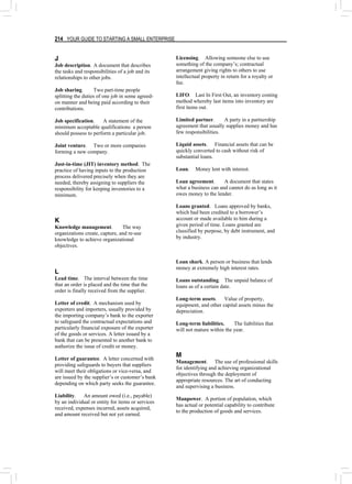 214 YOUR GUIDE TO STARTING A SMALL ENTERPRISE
J
Job description. A document that describes
the tasks and responsibilities of a job and its
relationships to other jobs.
Job sharing. Two part-time people
splitting the duties of one job in some agreed-
on manner and being paid according to their
contributions.
Job specification. A statement of the
minimum acceptable qualifications a person
should possess to perform a particular job.
Joint venture. Two or more companies
forming a new company.
Just-in-time (JIT) inventory method. The
practice of having inputs to the production
process delivered precisely when they are
needed, thereby assigning to suppliers the
responsibility for keeping inventories to a
minimum.
K
Knowledge management. The way
organizations create, capture, and re-use
knowledge to achieve organizational
objectives.
L
Lead time. The interval between the time
that an order is placed and the time that the
order is finally received from the supplier.
Letter of credit. A mechanism used by
exporters and importers, usually provided by
the importing company’s bank to the exporter
to safeguard the contractual expectations and
particularly financial exposure of the exporter
of the goods or services. A letter issued by a
bank that can be presented to another bank to
authorize the issue of credit or money.
Letter of guarantee. A letter concerned with
providing safeguards to buyers that suppliers
will meet their obligations or vice-versa, and
are issued by the supplier’s or customer’s bank
depending on which party seeks the guarantee.
Liability. An amount owed (i.e., payable)
by an individual or entity for items or services
received, expenses incurred, assets acquired,
and amount received but not yet earned.
Licensing. Allowing someone else to use
something of the company’s; contractual
arrangement giving rights to others to use
intellectual property in return for a royalty or
fee.
LIFO. Last In First Out, an inventory costing
method whereby last items into inventory are
first items out.
Limited partner. A party in a partnership
agreement that usually supplies money and has
few responsibilities.
Liquid assets. Financial assets that can be
quickly converted to cash without risk of
substantial loans.
Loan. Money lent with interest.
Loan agreement. A document that states
what a business can and cannot do as long as it
owes money to the lender.
Loans granted. Loans approved by banks,
which had been credited to a borrower’s
account or made available to him during a
given period of time. Loans granted are
classified by purpose, by debt instrument, and
by industry.
Loan shark. A person or business that lends
money at extremely high interest rates.
Loans outstanding. The unpaid balance of
loans as of a certain date.
Long-term assets. Value of property,
equipment, and other capital assets minus the
depreciation.
Long-term liabilities. The liabilities that
will not mature within the year.
M
Management. The use of professional skills
for identifying and achieving organizational
objectives through the deployment of
appropriate resources. The art of conducting
and supervising a business.
Manpower. A portion of population, which
has actual or potential capability to contribute
to the production of goods and services.
 