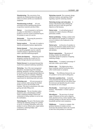 GLOSSARY 215
Manufacturing. The conversion of raw
materials into finished products through the
efforts of workers and the use of production
equipment.
Manufacturing overhead. All costs
associated with the manufacturing process
except direct materials and direct labor.
Market. A set of potential or real buyers,
or a place in which there is a demand for
products or services; actual or potential buyers
of a product or users of a service.
Marketable. Possessing the potential to
be commercially viable.
Market analysis. The study of a market to
identify and quantify business opportunities.
Market demand. Total volume purchased
in a specific geographic area by a specific
customer group in a specified time period
under a specified marketing program.
Market development. Marketing activities
designed to increase the overall size of a
market through education and awareness.
Market forecast.An anticipated demand that
results from a planned marketing expenditure.
Marketing. One of the main management
disciplines, encompassing all the strategic
planning, operations, activities, and processes
involved in achieving organizational objectives
by delivering value to customers. Marketing
management focuses on satisfying customer
requirements by identifying needs and wants.
Marketing costs. All costs necessary to
secure customer orders and get the finished
product or service into the hands of the
customer. This term is synonymous with order-
getting and order-filling costs.
Marketing mix. The set of product, place,
promotion, price, and packaging variables,
which a marketing manager controls and
orchestrates to being a product or service into
the marketplace.
Marketing plan. The part of the business plan
outlining the marketing strategy for a product
or service. It includes information such as the
product or service offered, price, target market,
competitors, marketing budget, and
promotional mix.
Marketing research. The systematic design,
collection, analysis, and reporting of data
regarding a specific marketing situation.
Marketing strategy and action plan. A
section of the business plan outlining the
specific activities to meet the goals and
objectives of the business.
Market niche. A well-defined group of
customers for which a business offering is
particularly suitable.
Market positioning. Finding a market niche
that emphasizes the strengths of a product or
service in relation to the weaknesses of the
competition.
Market price. (a) the price of a product or
service in the domestic market; (b) the cost of
a product or service including indirect taxes
and subsidies.
Market segmentation. The process of
dividing a market into definable and
measurable groups for purposes of targeting
marketing strategy.
Market share. A company’s percentage of
total sales within a given market.
Market value. The highest price that a
buyer would pay and the lowest price that a
seller would accept on a property.
Markup. The difference between the cost
of a product or service and its selling price.
Materials requisition form. A detailed
source document that specifies the type and
quantity of materials that are to be drawn from
the storeroom and identifies the job to which
the materials are to be charged.
Merchandise. Goods bought and sold in a
business. “Merchandise” or stock is part of
inventory.
Microfinance. The provision of a broad
range of financial services such as deposits,
loans, payment services, money transfers, and
insurance products to the poor and low-income
households and their micro enterprises.
Middleman. A person or company that
performs functions or renders services
involved in the purchase and/or sale of goods
in their flow from producer to consumer.
 